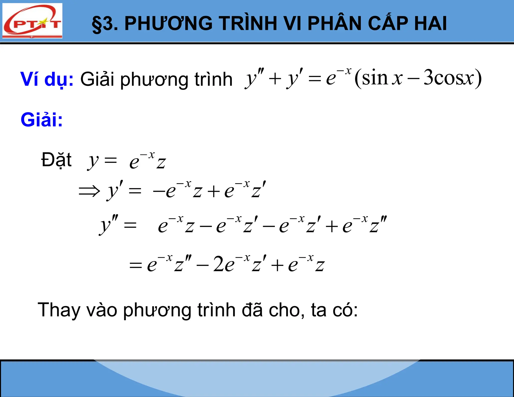 §3. PHƯƠNG TRÌNH VI PHÂN CẤP HAI
Ví dụ: Giải phương trình (sin 3cos )
x
y y e x x

 
  
Giải:
Đặt y 
y
 
y 
x x
e z e z
 

 
x
e z

x x x x
e z e z e z e z
   
  
  
2
x x x
e z e z e z
  
 
  
Thay vào phương trình đã cho, ta có:
 