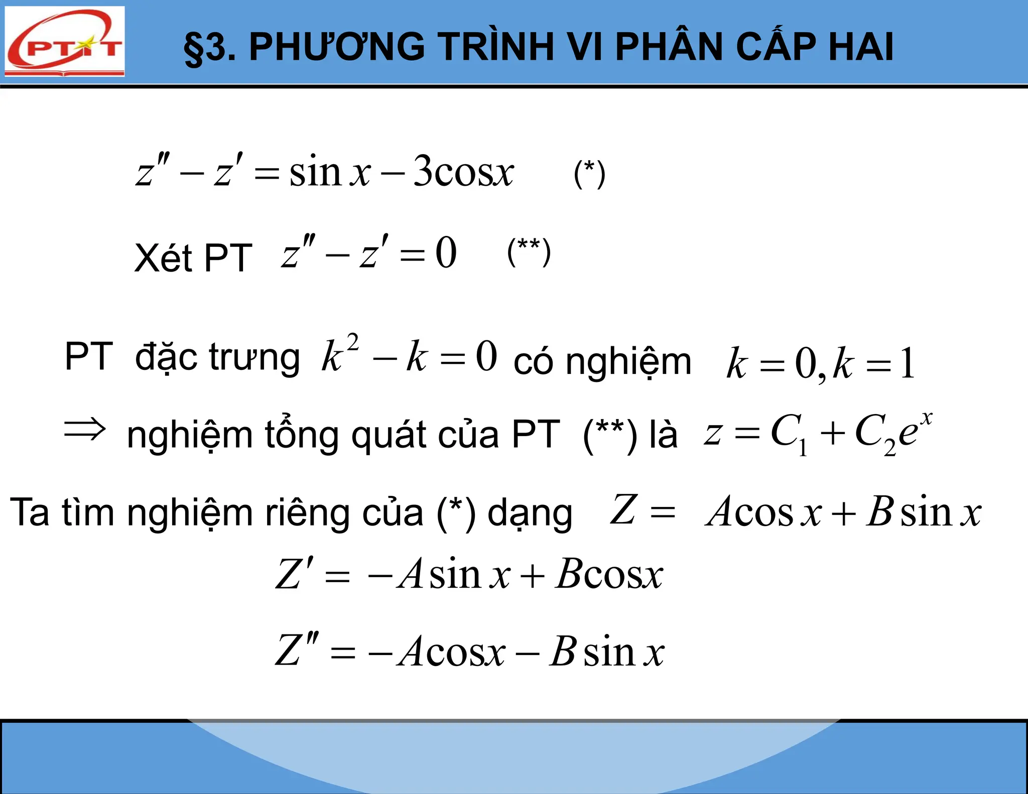 §3. PHƯƠNG TRÌNH VI PHÂN CẤP HAI
sin 3cos
z z x x
 
   (*)
Xét PT 0
z z
 
  (**)
PT đặc trưng 2
0
k k
  có nghiệm 0, 1
k k
 
 nghiệm tổng quát của PT (**) là 1 2
x
z C C e
 
Ta tìm nghiệm riêng của (*) dạng Z 
Z 
Z 
cos sin
A x B x

sin cos
A x B x
 
cos sin
A x B x
 
 