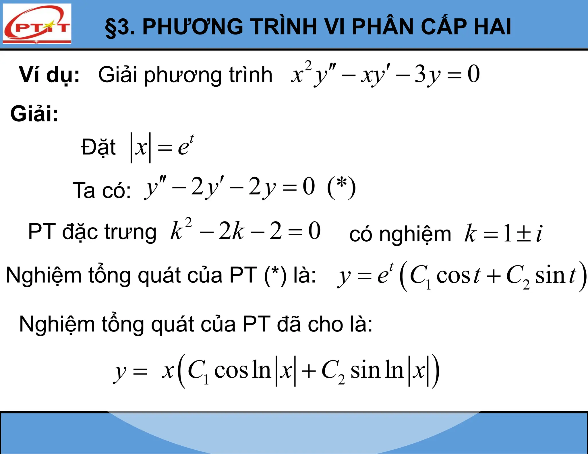 §3. PHƯƠNG TRÌNH VI PHÂN CẤP HAI
Ví dụ: Giải phương trình
2
3 0
x y xy y
 
  
Giải:
Đặt
t
x e

Ta có: 2 2 0 (*)
y y y
 
  
PT đặc trưng
2
2 2 0
k k
   có nghiệm 1
k i
 
Nghiệm tổng quát của PT (*) là:  
1 2
cos sin
t
y e C t C t
 
Nghiệm tổng quát của PT đã cho là:
y   
1 2
cosln sinln
x C x C x

 