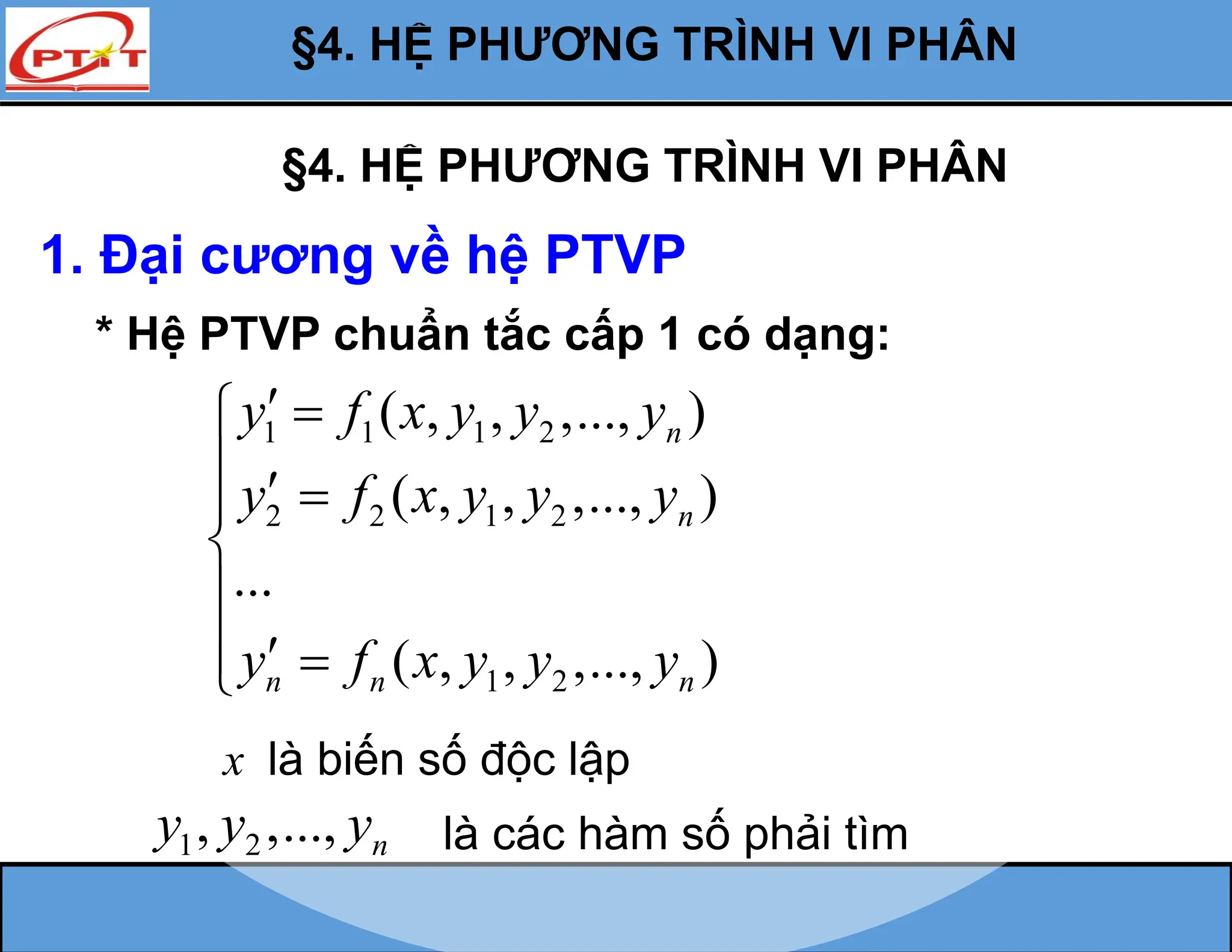 §4. HỆ PHƯƠNG TRÌNH VI PHÂN
1. Đại cương về hệ PTVP
* Hệ PTVP chuẩn tắc cấp 1 có dạng:
1 1 1 2
2 2 1 2
1 2
( , , ,..., )
( , , ,..., )
...
( , , ,..., )
n
n
n n n
y f x y y y
y f x y y y
y f x y y y
 

  



  

x là biến số độc lập
1 2
, ,..., n
y y y là các hàm số phải tìm
§4. HỆ PHƯƠNG TRÌNH VI PHÂN
 