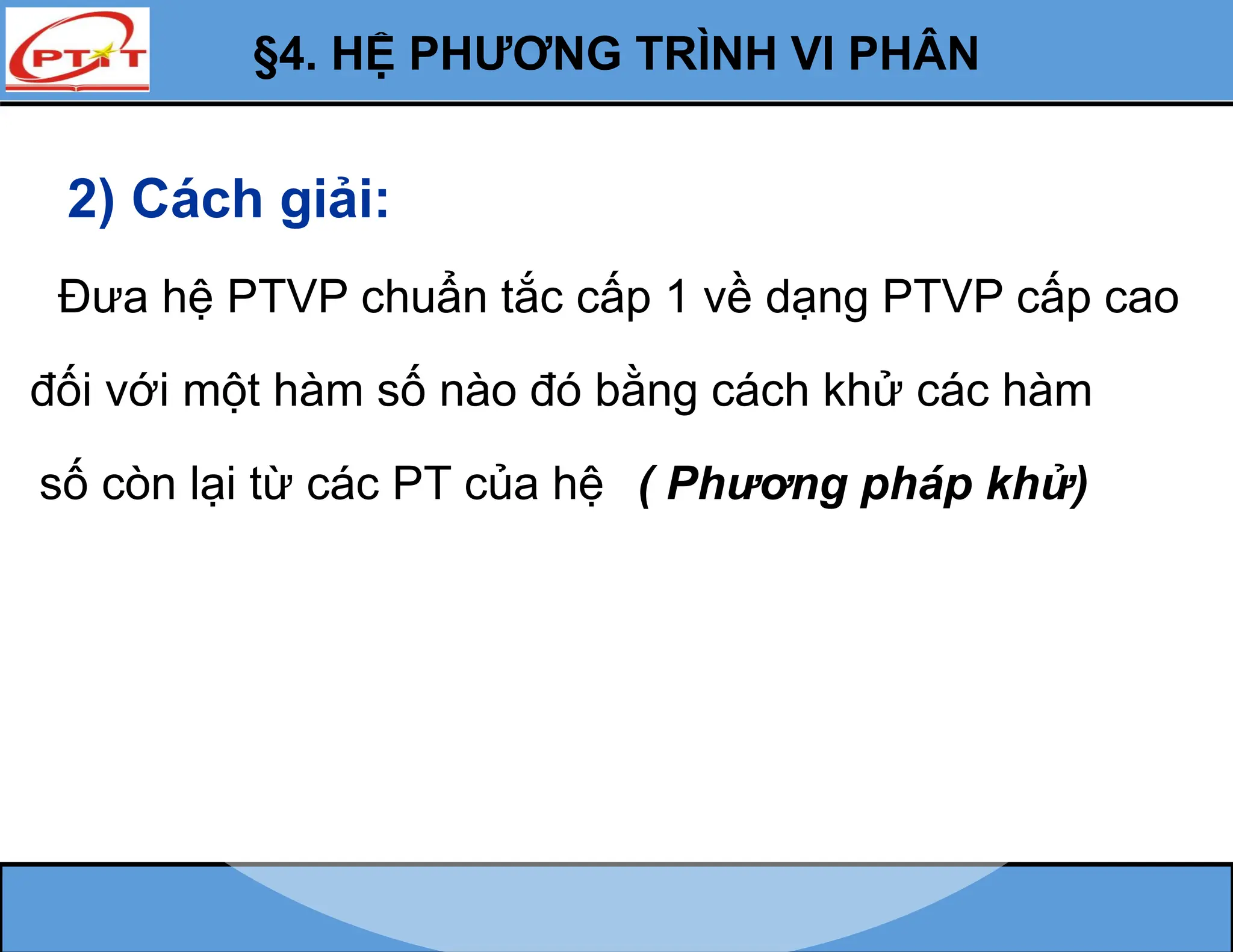2) Cách giải:
Đưa hệ PTVP chuẩn tắc cấp 1 về dạng PTVP cấp cao
đối với một hàm số nào đó bằng cách khử các hàm
số còn lại từ các PT của hệ
§4. HỆ PHƯƠNG TRÌNH VI PHÂN
( Phương pháp khử)
 