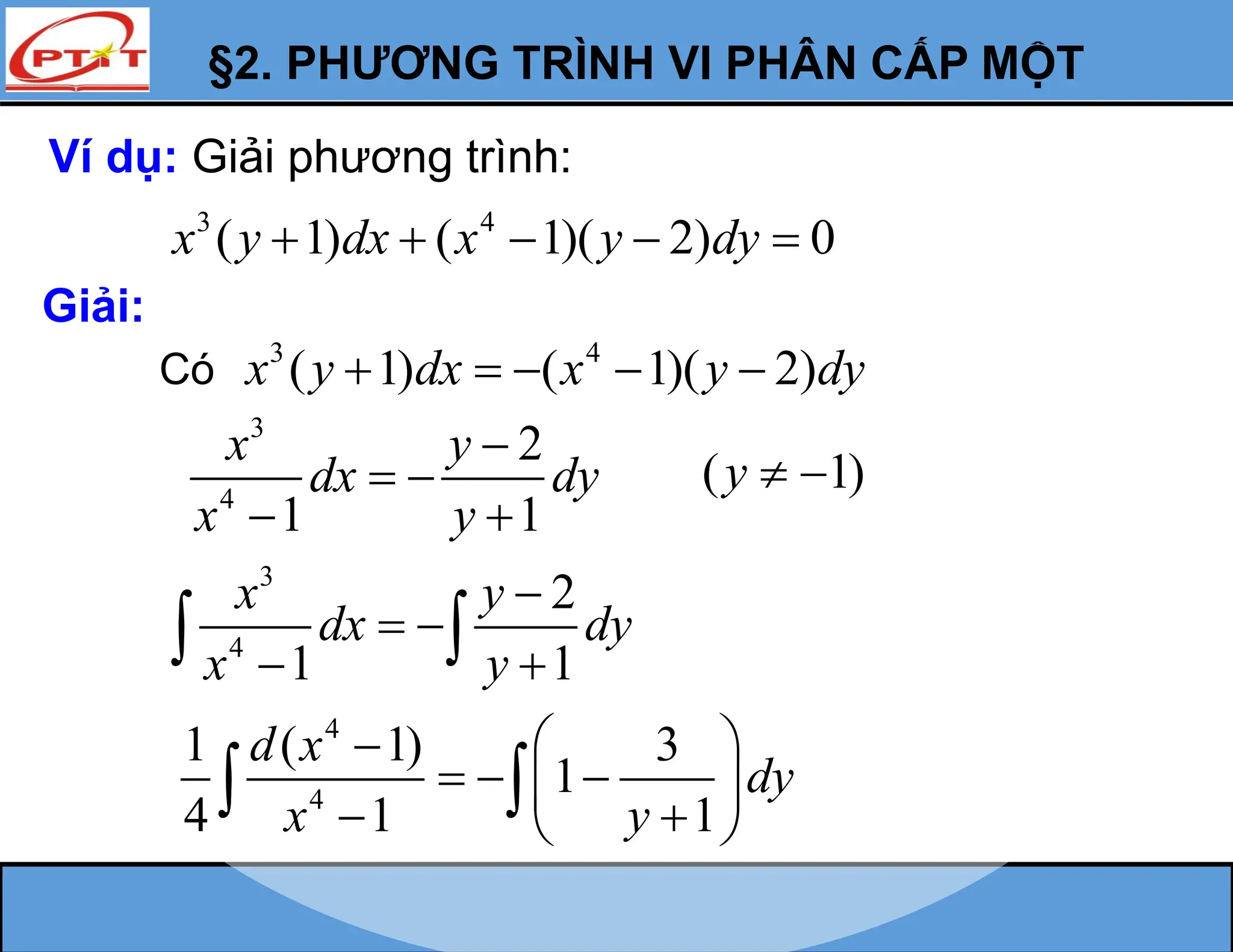 §2. PHƯƠNG TRÌNH VI PHÂN CẤP MỘT
Ví dụ: Giải phương trình:
3 4
( 1) ( 1)( 2) 0
x y dx x y dy
    
Giải:
3
4
2
1 1
x y
dx dy
x y

 
 
4
4
1 ( 1) 3
1
4 1 1
d x
dy
x y
 

  
 
 
 
 
Có
3 4
( 1) ( 1)( 2)
x y dx x y dy
    
( 1)
y  
3
4
2
1 1
x y
dx dy
x y

 
 
 
 