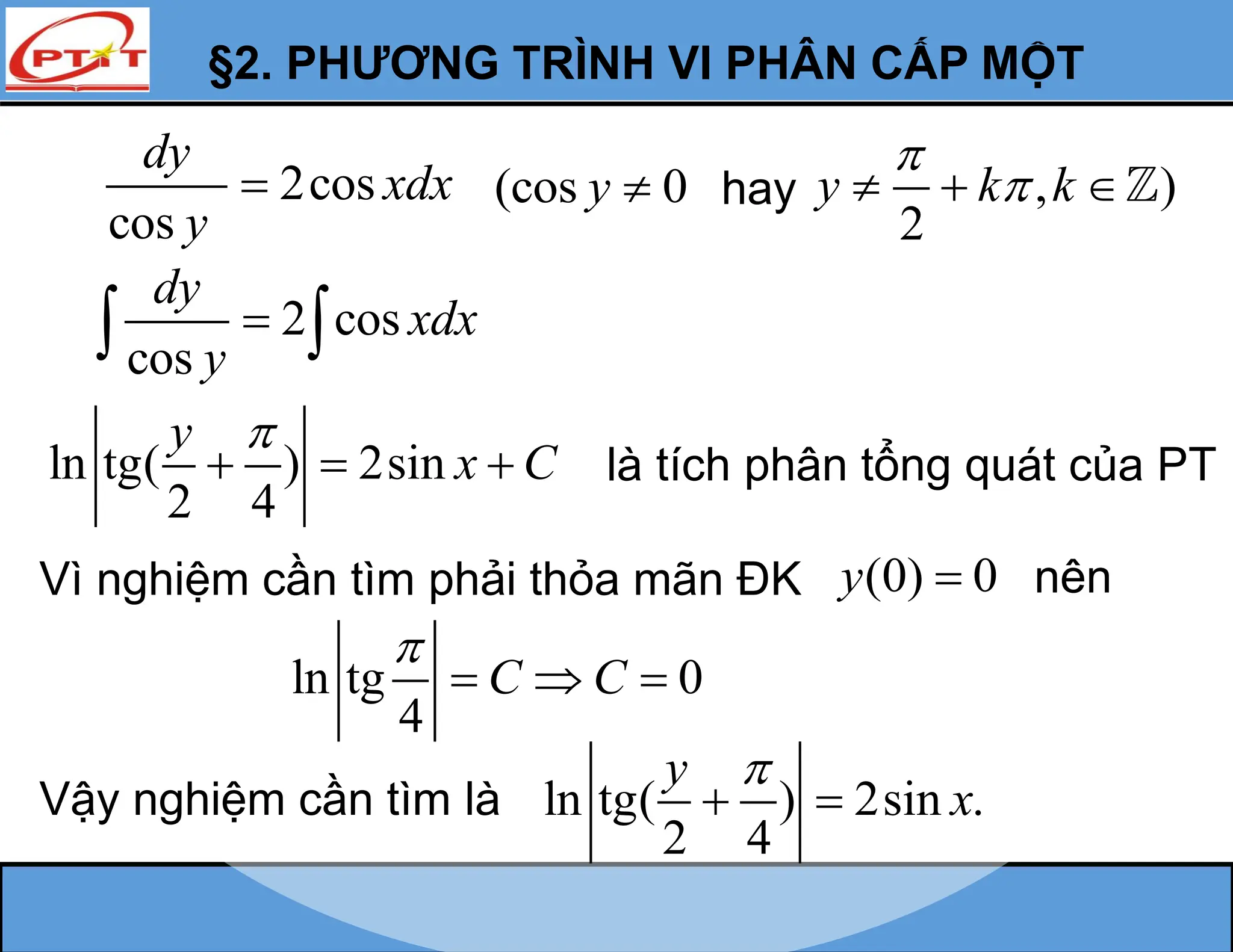 §2. PHƯƠNG TRÌNH VI PHÂN CẤP MỘT
2 cos
cos
dy
xdx
y

 
Vì nghiệm cần tìm phải thỏa mãn ĐK (0) 0
y  nên
ln tg 0
4
C C

  
Vậy nghiệm cần tìm là ln tg( ) 2sin .
2 4
y
x

 
2cos
cos
dy
xdx
y
 (cos 0
y  hay , )
2
y k k


  
ln tg( ) 2sin
2 4
y
x C

   là tích phân tổng quát của PT
 