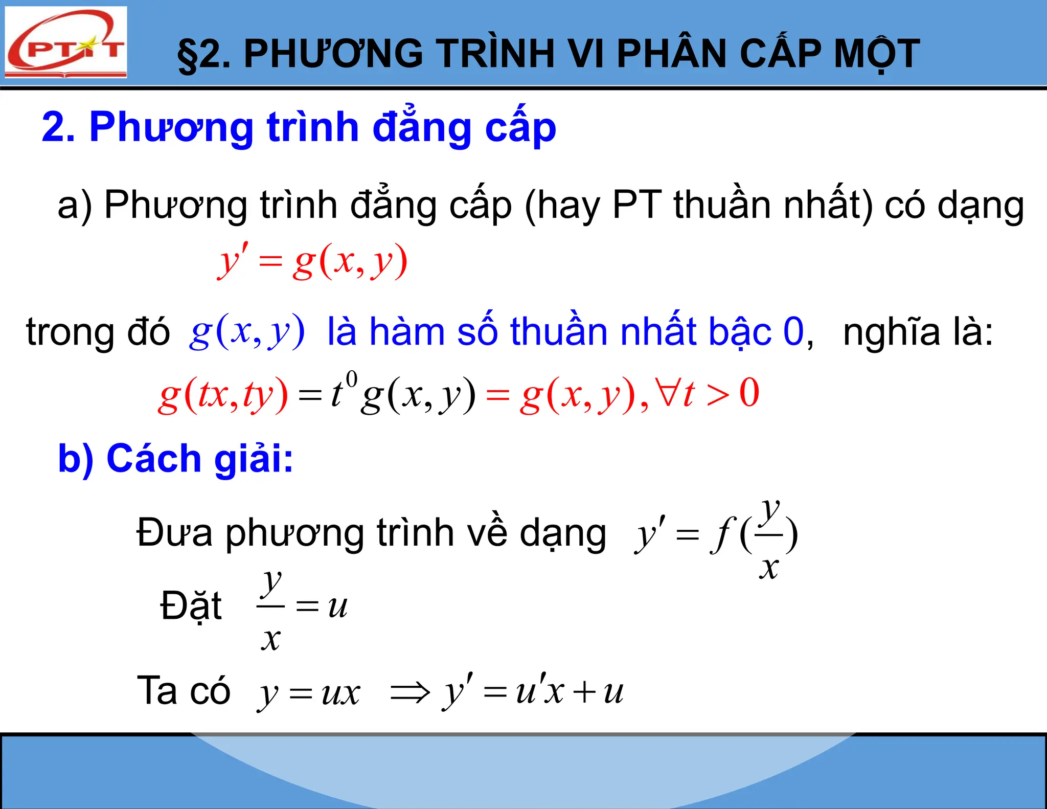§2. PHƯƠNG TRÌNH VI PHÂN CẤP MỘT
2. Phương trình đẳng cấp
a) Phương trình đẳng cấp (hay PT thuần nhất) có dạng
( , )
y g x y
 
trong đó ( , )
g x y là hàm số thuần nhất bậc 0,
0
( , )
( , ) ( , ), 0
g tx ty g x y t
t g x y   

b) Cách giải:
Đưa phương trình về dạng ( )
y
y f
x
 
Đặt
y
u
x

Ta có y ux

nghĩa là:
y u x u
 
  
 