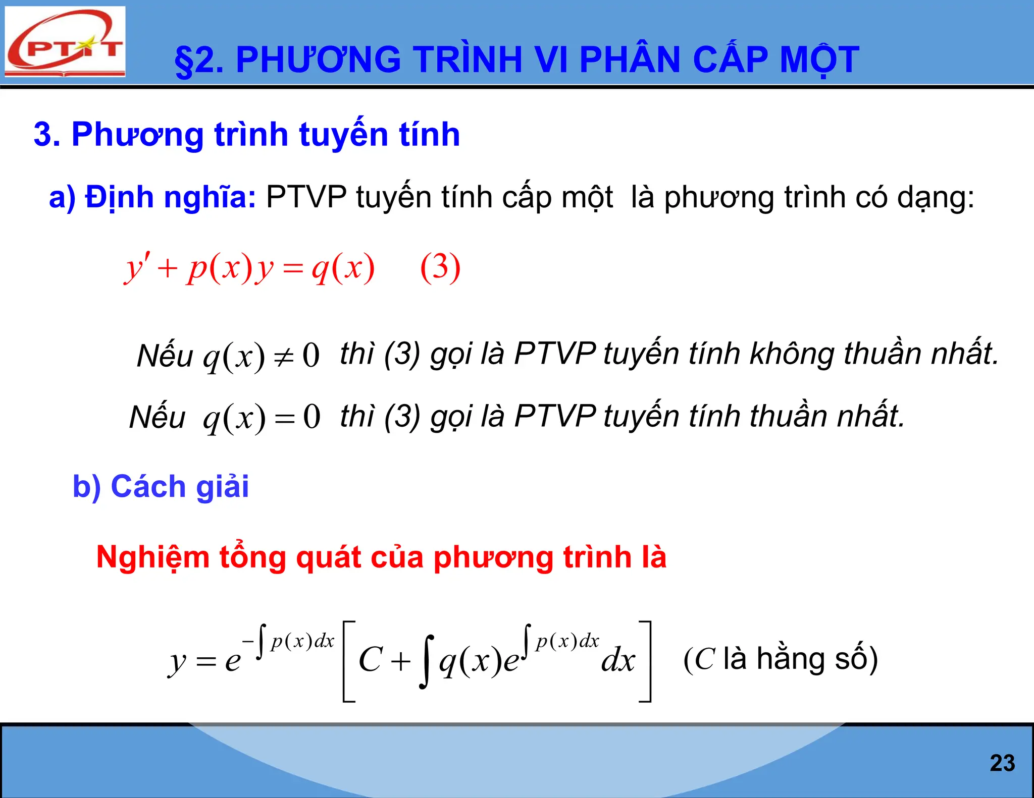 §2. PHƯƠNG TRÌNH VI PHÂN CẤP MỘT
23
3. Phương trình tuyến tính
a) Định nghĩa: PTVP tuyến tính cấp một là phương trình có dạng:
( ) ( ) (3)
y p x y q x
  
Nếu ( ) 0
q x  thì (3) gọi là PTVP tuyến tính không thuần nhất.
Nếu ( ) 0
q x  thì (3) gọi là PTVP tuyến tính thuần nhất.
b) Cách giải
Nghiệm tổng quát của phương trình là
( ) ( )
( )
p x dx p x dx
y e C q x e dx
  
 
 
 
 
 (C là hằng số)
 