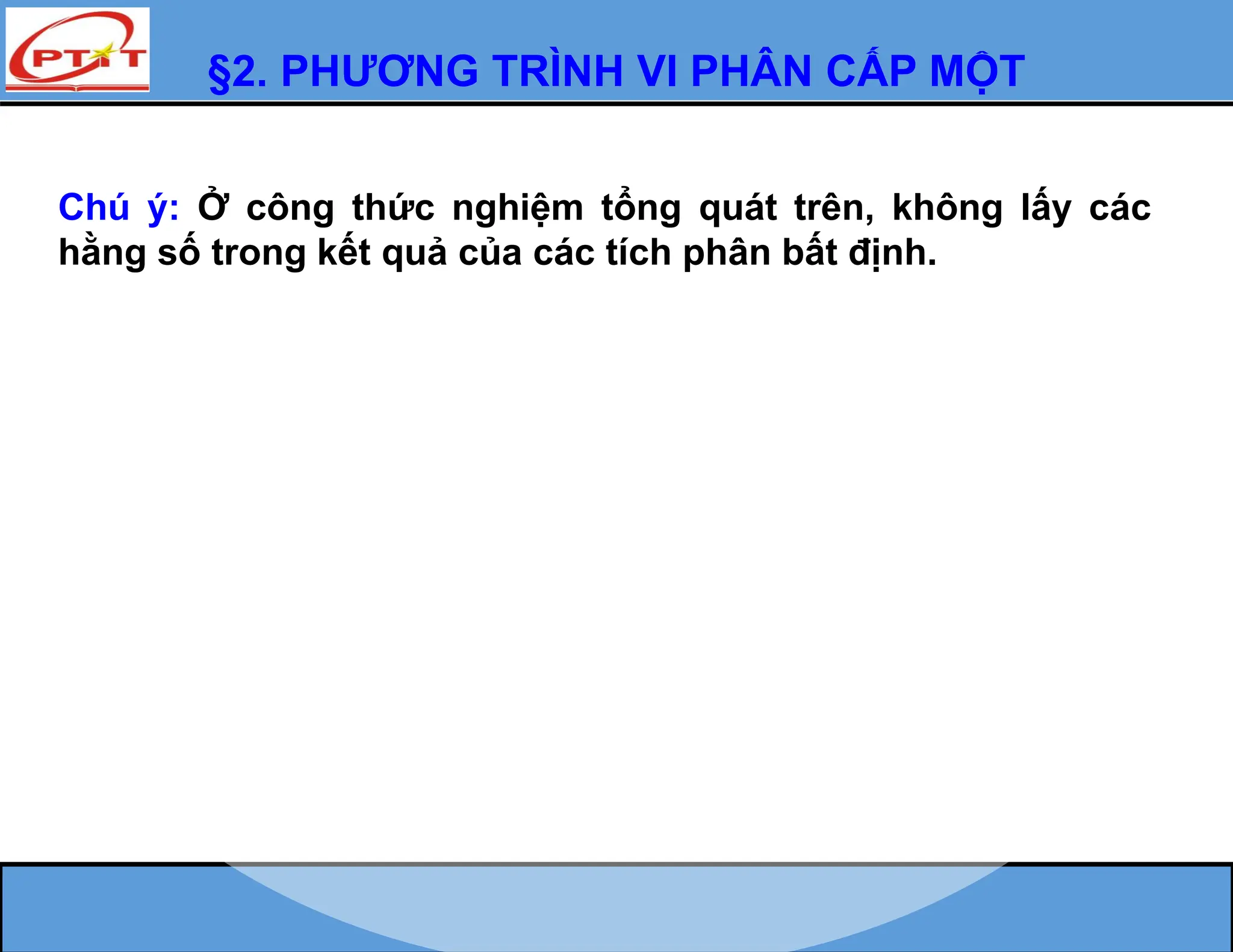 §2. PHƯƠNG TRÌNH VI PHÂN CẤP MỘT
Chú ý: Ở công thức nghiệm tổng quát trên, không lấy các
hằng số trong kết quả của các tích phân bất định.
 