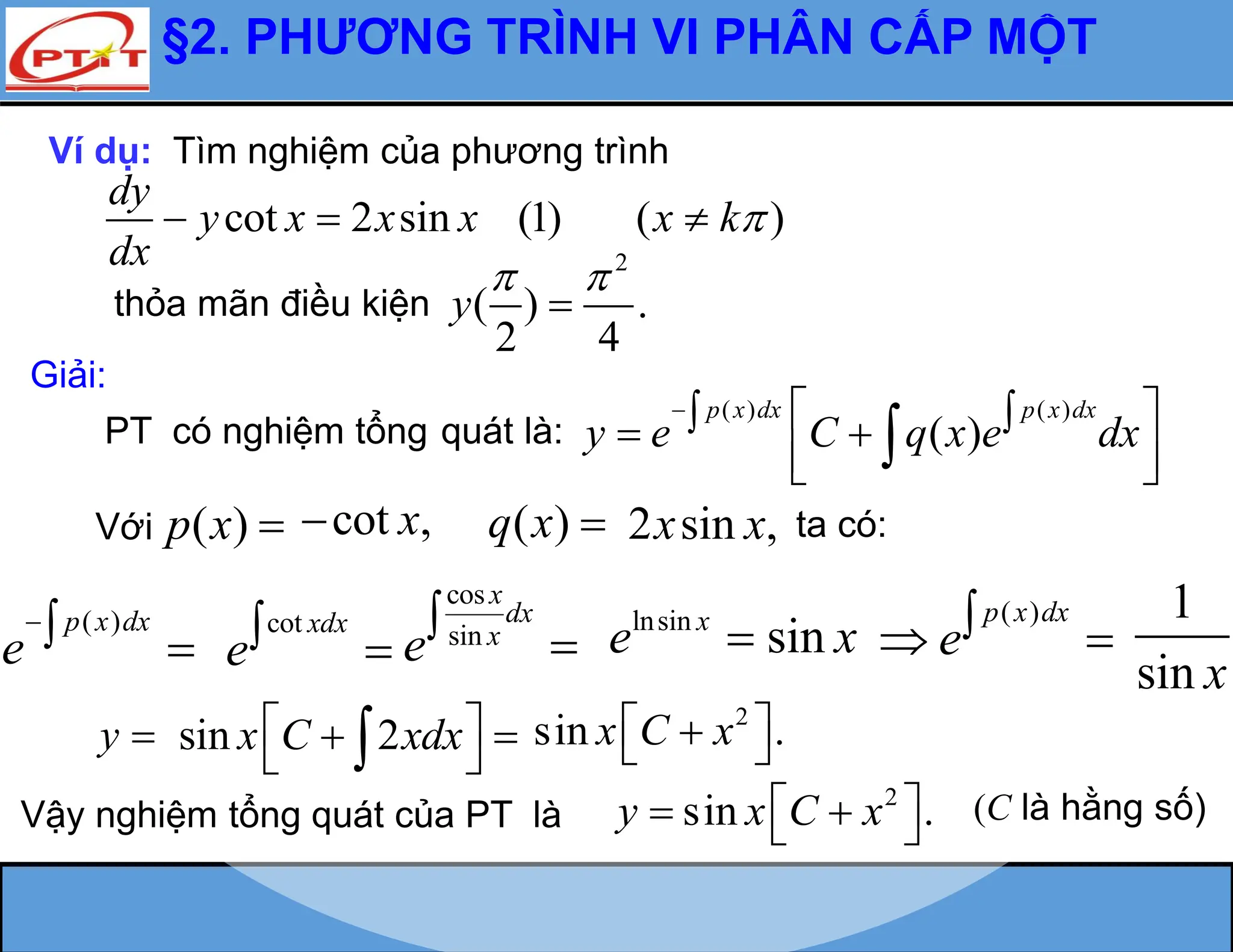 §2. PHƯƠNG TRÌNH VI PHÂN CẤP MỘT
Ví dụ: Tìm nghiệm của phương trình
cot 2 sin (1) ( )
dy
y x x x x k
dx

  
thỏa mãn điều kiện
2
( ) .
2 4
y
 

Giải:
PT có nghiệm tổng quát là:
( ) ( )
( )
p x dx p x dx
y e C q x e dx
  
 
 
 
 

Với ( )
p x  ta có:
( )
p x dx
e
 
( )
p x dx
e
 
y 
Vậy nghiệm tổng quát của PT là
2
sin .
y x C x
 
 
 
cot xdx
e 
cos
sin
x
dx
x
e


lnsin x
e  sin x
1
sin x
sin 2
x C xdx
 
 
 

2
sin .
x C x
 

 
cot ,
x
 ( )
q x  2 sin ,
x x
(C là hằng số)
 