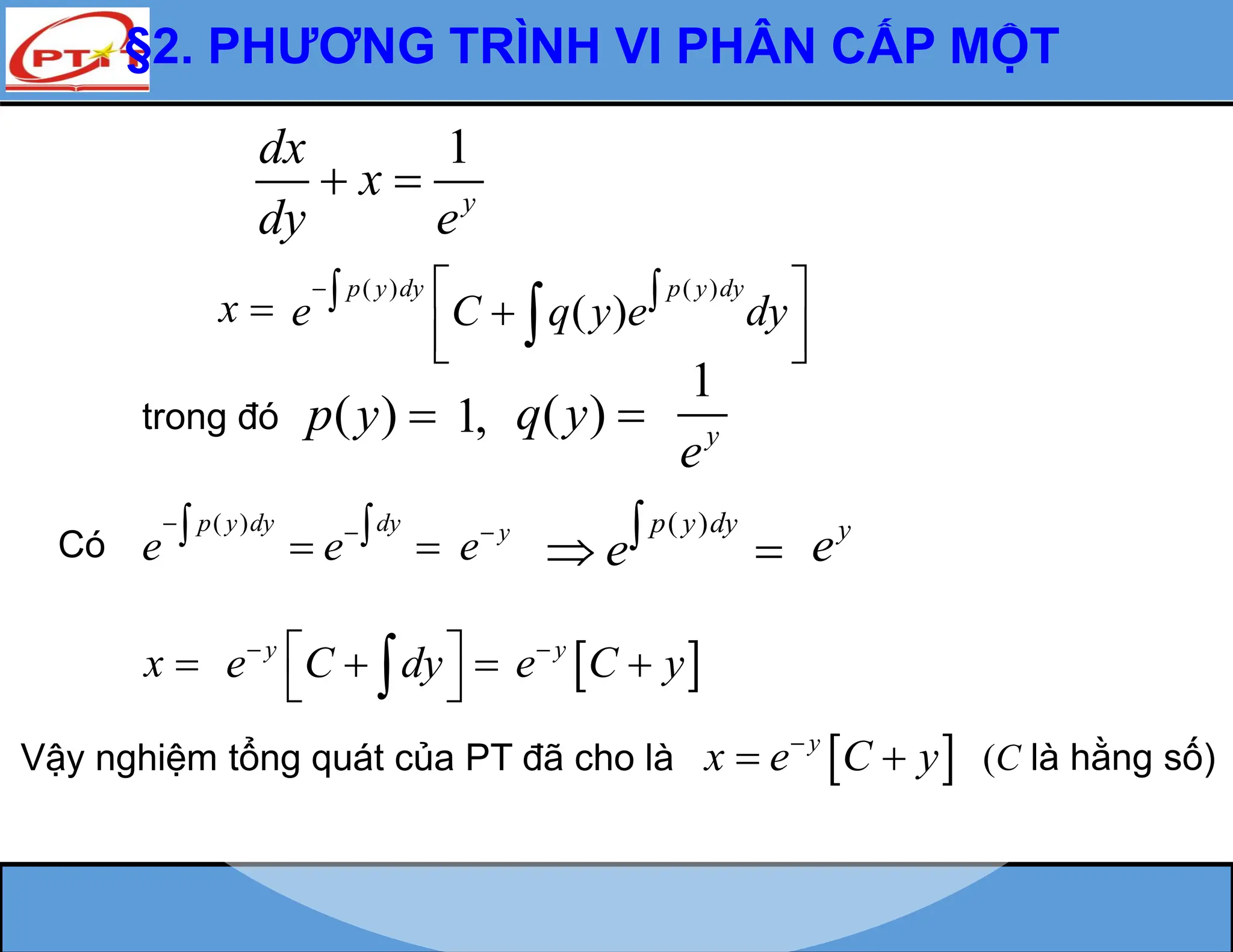 §2. PHƯƠNG TRÌNH VI PHÂN CẤP MỘT
x 
trong đó ( )
p y 
( )
p y dy dy
e e
 
 
 
Có
( )
p y dy
e
 
 
y
e C y


x 
1
y
dx
x
dy e
 
Vậy nghiệm tổng quát của PT đã cho là  
y
x e C y

  (C là hằng số)
( ) ( )
( )
p y dy p y dy
e C q y e dy
  
 

 
 

1, ( )
q y 
1
y
e
y
e y
e
y
e C dy

 
 
 

 
