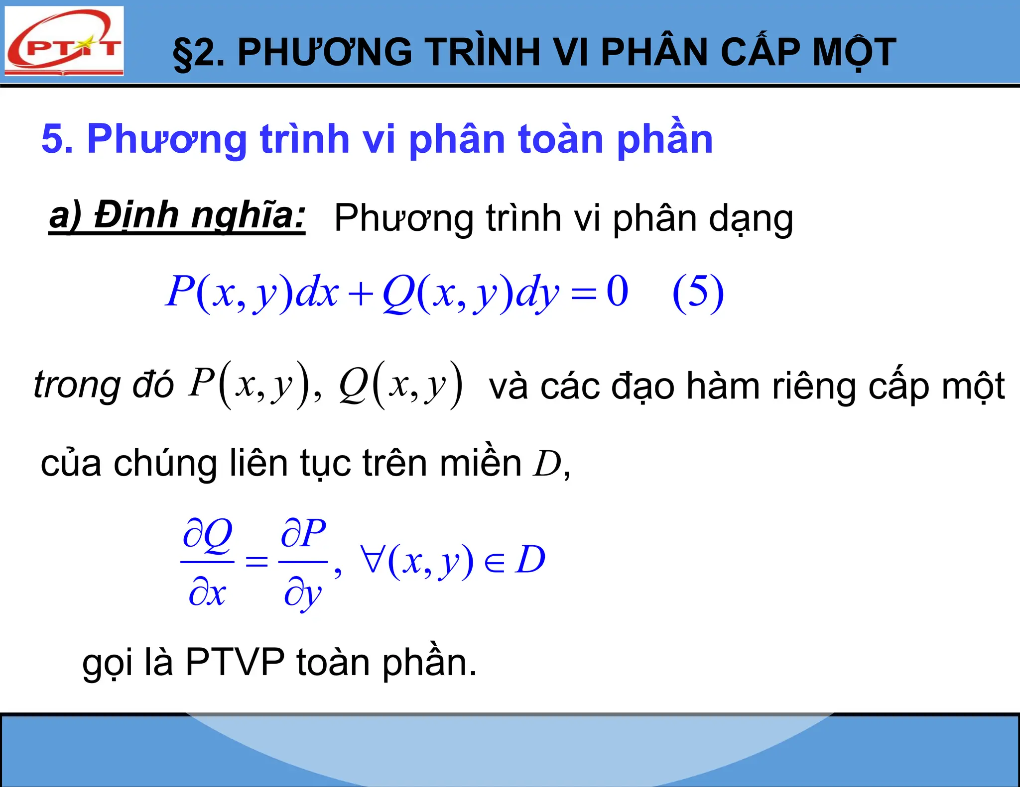 §2. PHƯƠNG TRÌNH VI PHÂN CẤP MỘT
5. Phương trình vi phân toàn phần
a) Định nghĩa:
( , ) ( , ) 0 (5)
P x y dx Q x y dy
 
, ( , )
Q P
x y D
x y
 
  
 
gọi là PTVP toàn phần.
Phương trình vi phân dạng
trong đó    
, , ,
P x y Q x y
của chúng liên tục trên miền D,
và các đạo hàm riêng cấp một
 