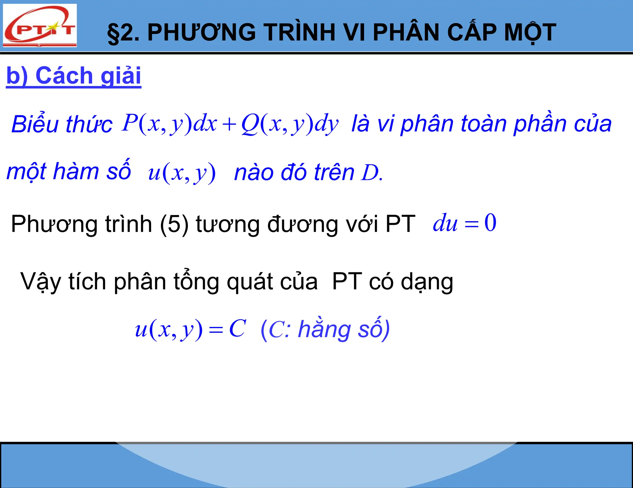 §2. PHƯƠNG TRÌNH VI PHÂN CẤP MỘT
b) Cách giải
Biểu thức ( , ) ( , )
P x y dx Q x y dy
 là vi phân toàn phần của
một hàm số ( , )
u x y nào đó trên D.
Phương trình (5) tương đương với PT 0
du 
Vậy tích phân tổng quát của PT có dạng
( , )
u x y C
 (C: hằng số)
 