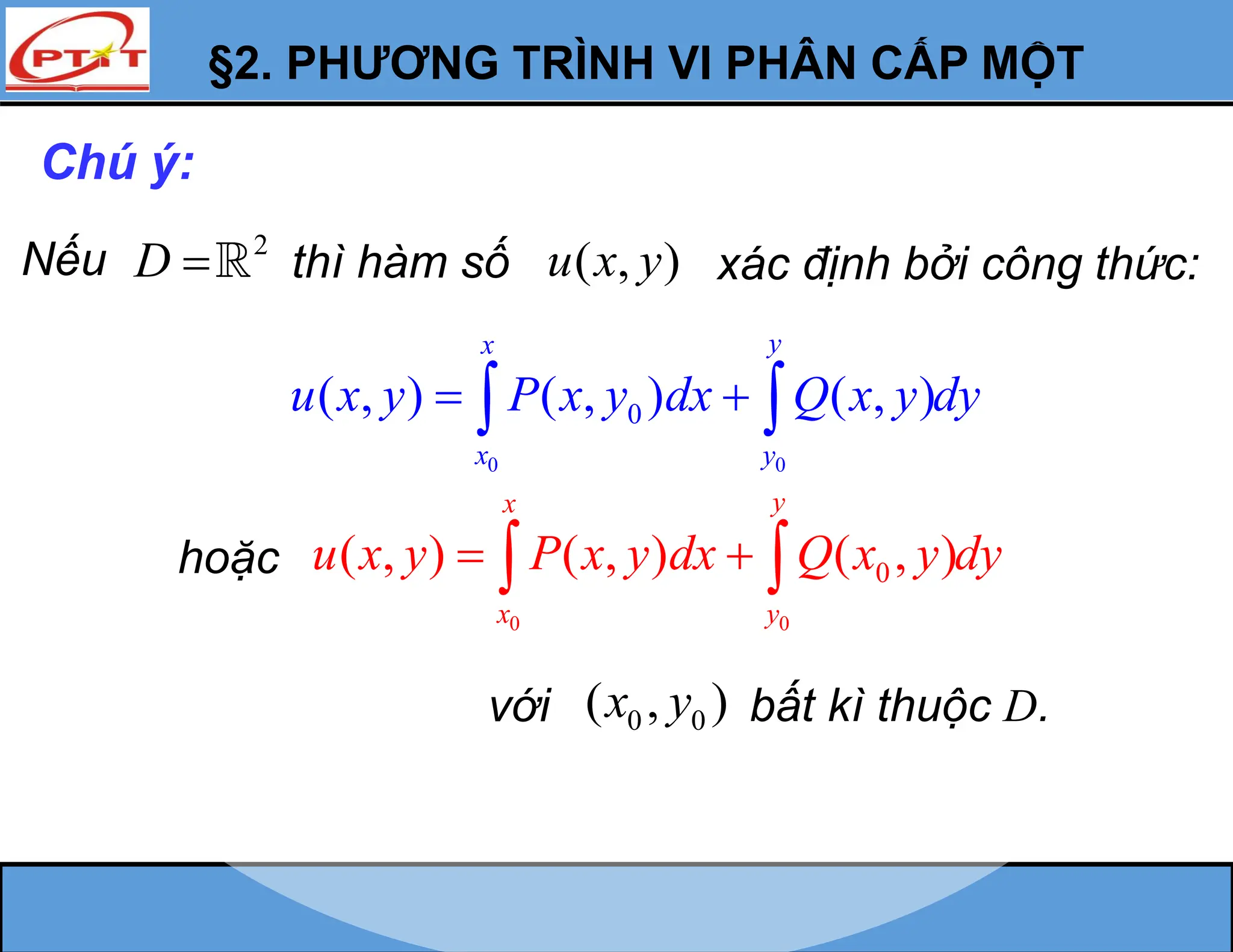 §2. PHƯƠNG TRÌNH VI PHÂN CẤP MỘT
Chú ý:
Nếu 2
D  thì hàm số ( , )
u x y xác định bởi công thức:
0 0
0
( , ) ( , ) ( , )
y
x
x y
u x y P x y dx Q x y dy
 
 
hoặc
0 0
0
( , ) ( , ) ( , )
y
x
x y
u x y P x y dx Q x y dy
 
 
với 0 0
( , )
x y bất kì thuộc D.
 