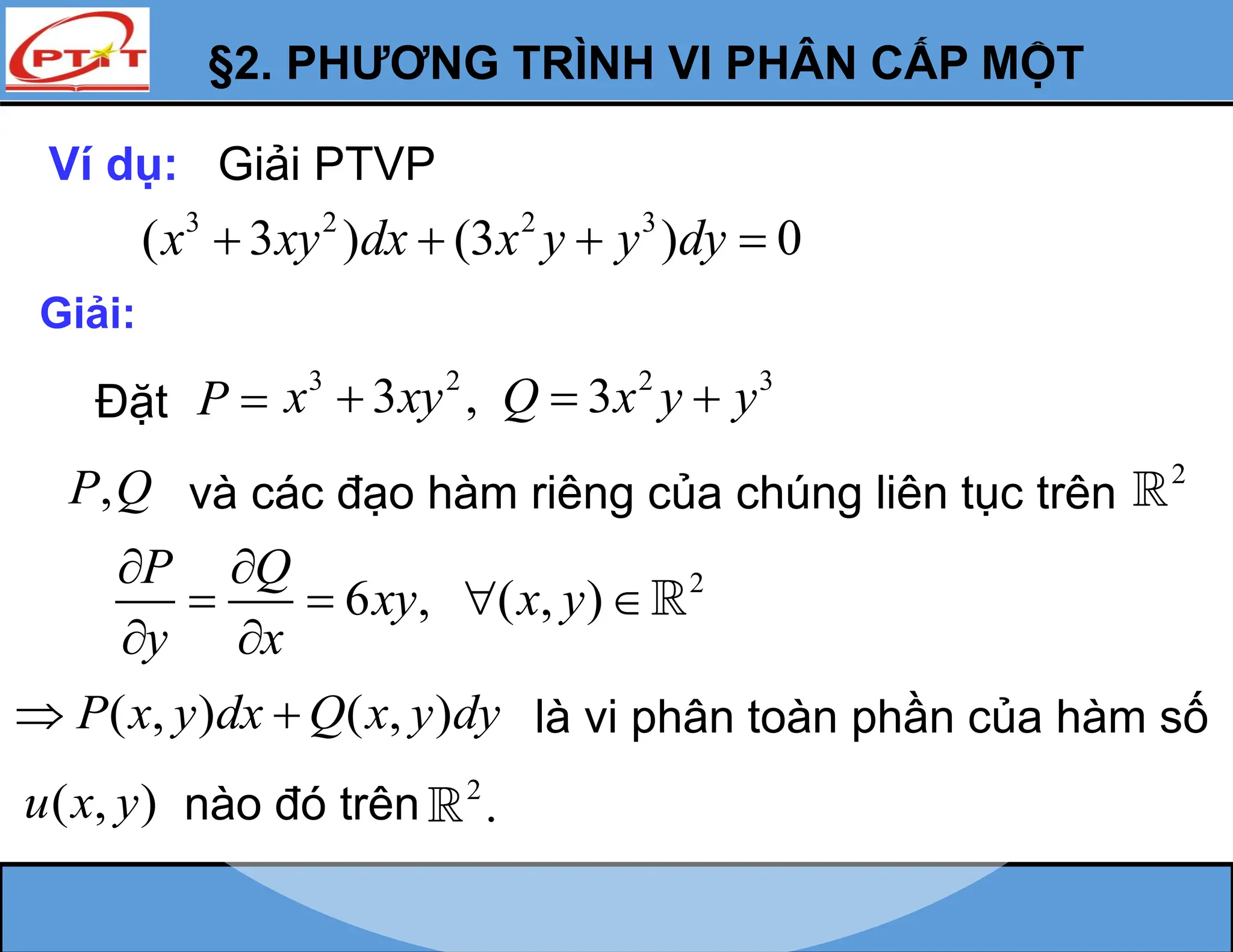 §2. PHƯƠNG TRÌNH VI PHÂN CẤP MỘT
Ví dụ: Giải PTVP
3 2 2 3
( 3 ) (3 ) 0
x xy dx x y y dy
   
Giải:
P 
,
P Q và các đạo hàm riêng của chúng liên tục trên
2
2
6 , ( , )
P Q
xy x y
y x
 
   
 
( , ) ( , )
P x y dx Q x y dy
  là vi phân toàn phần của hàm số
( , )
u x y nào đó trên 2
.
Đặt
2 3
3
Q x y y
 
3 2
3 ,
x xy

 