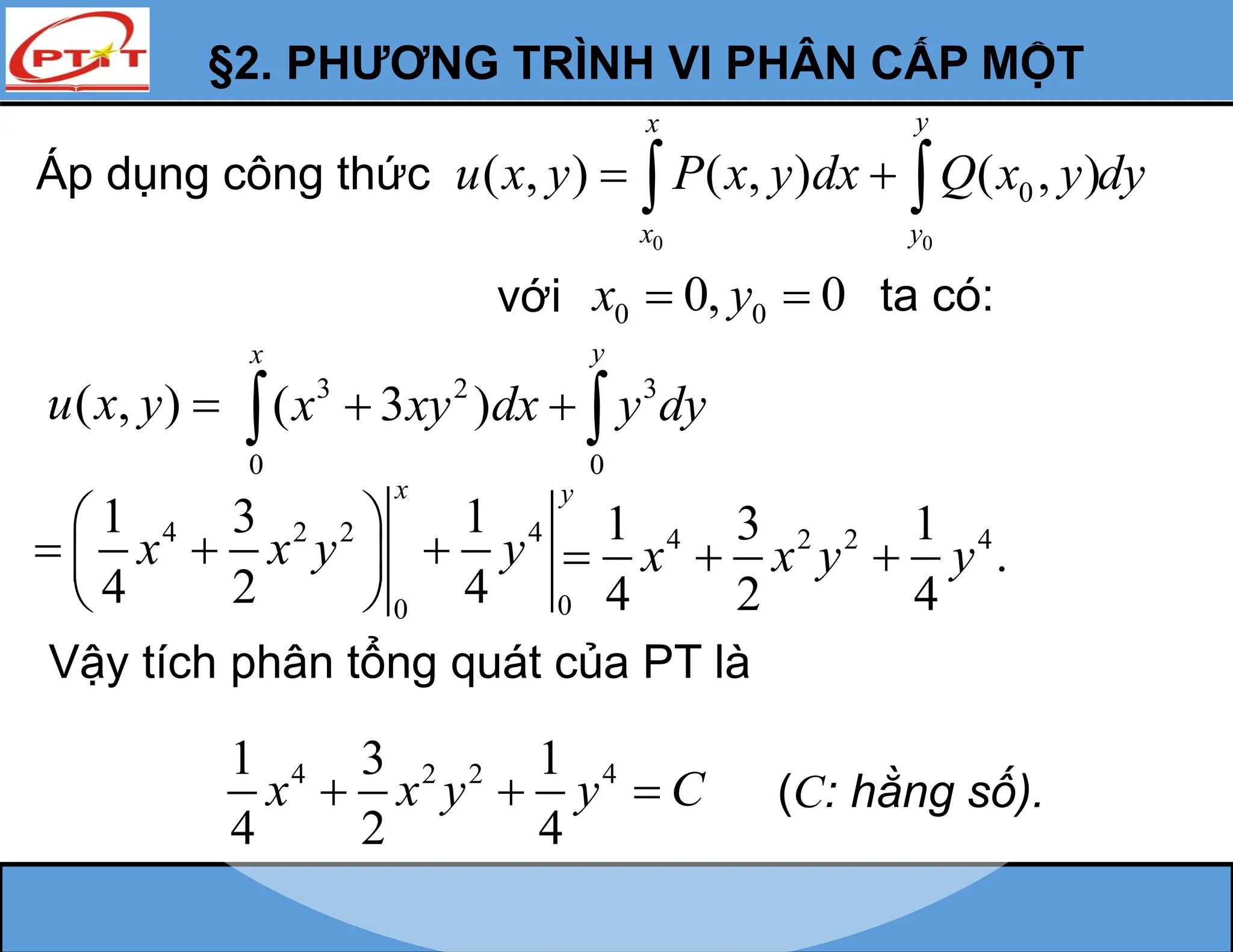 §2. PHƯƠNG TRÌNH VI PHÂN CẤP MỘT
Áp dụng công thức
0 0
0
( , ) ( , ) ( , )
y
x
x y
u x y P x y dx Q x y dy
 
 
với 0 0
0, 0
x y
  ta có:
( , )
u x y 
Vậy tích phân tổng quát của PT là
4 2 2 4
1 3 1
4 2 4
x x y y C
   (C: hằng số).
4 2 2 4
1 3 1
.
4 2 4
x x y y
  
3 2 3
0 0
( 3 )
y
x
x xy dx y dy
 
 
4 2 2 4
0
0
1 3 1
4 2 4
x y
x x y y
 
  
 
 
 