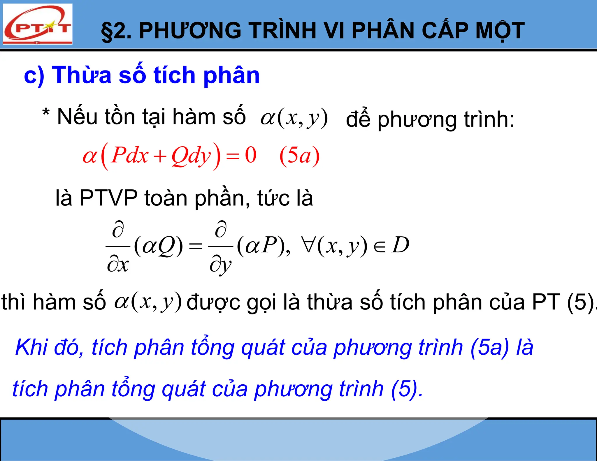§2. PHƯƠNG TRÌNH VI PHÂN CẤP MỘT
c) Thừa số tích phân
* Nếu tồn tại hàm số ( , )
x y
 để phương trình:
  0 (5 )
Pdx Qdy a
  
là PTVP toàn phần, tức là
( ) ( ), ( , )
Q P x y D
x y
 
 
  
 
thì hàm số ( , )
x y
 được gọi là thừa số tích phân của PT (5).
Khi đó, tích phân tổng quát của phương trình (5a) là
tích phân tổng quát của phương trình (5).
 