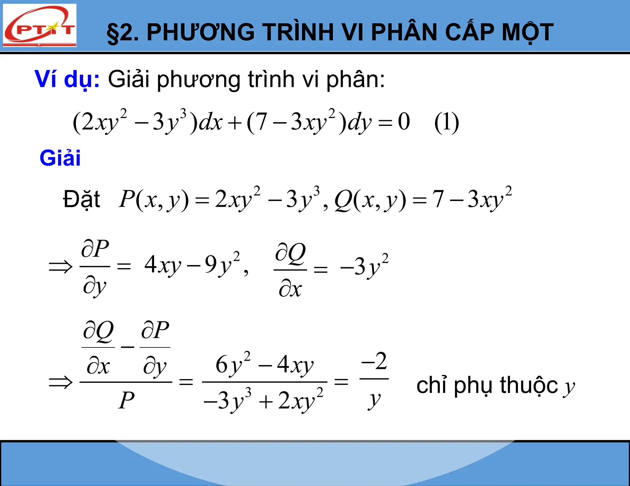 §2. PHƯƠNG TRÌNH VI PHÂN CẤP MỘT
Ví dụ: Giải phương trình vi phân:
2 3 2
(2 3 ) (7 3 ) 0 (1)
xy y dx xy dy
   
Giải
Đặt 2 3 2
( , ) 2 3 , ( , ) 7 3
P x y xy y Q x y xy
   
P
y

 

Q P
x y
P
 

 
  chỉ phụ thuộc y
2
4 9 ,
xy y
 Q
x



2
3y

2
3 2
6 4
3 2
y xy
y xy


 
2
y

 