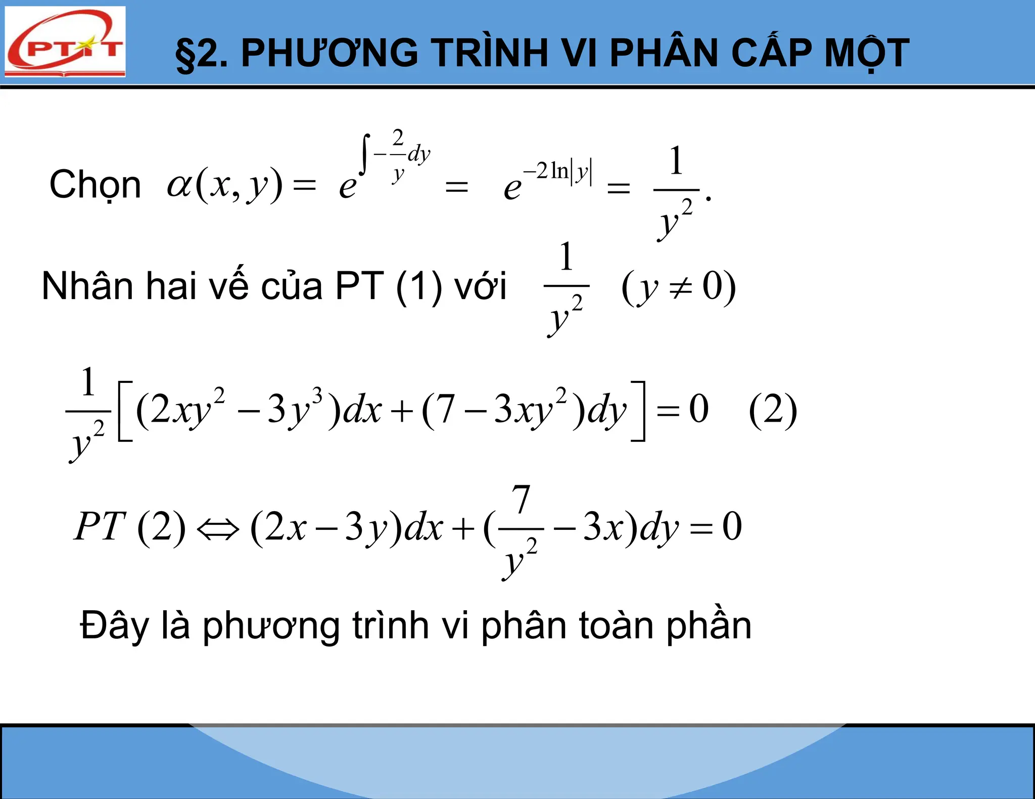 §2. PHƯƠNG TRÌNH VI PHÂN CẤP MỘT
Chọn ( , )
x y
 
2
dy
y
e


 2ln y
e

 2
1
.
y
Nhân hai vế của PT (1) với
2 3 2
2
1
(2 3 ) (7 3 ) 0 (2)
xy y dx xy dy
y
 
   
 
( 0)
y 
2
7
(2) (2 3 ) ( 3 ) 0
PT x y dx x dy
y
    
Đây là phương trình vi phân toàn phần
2
1
y
 