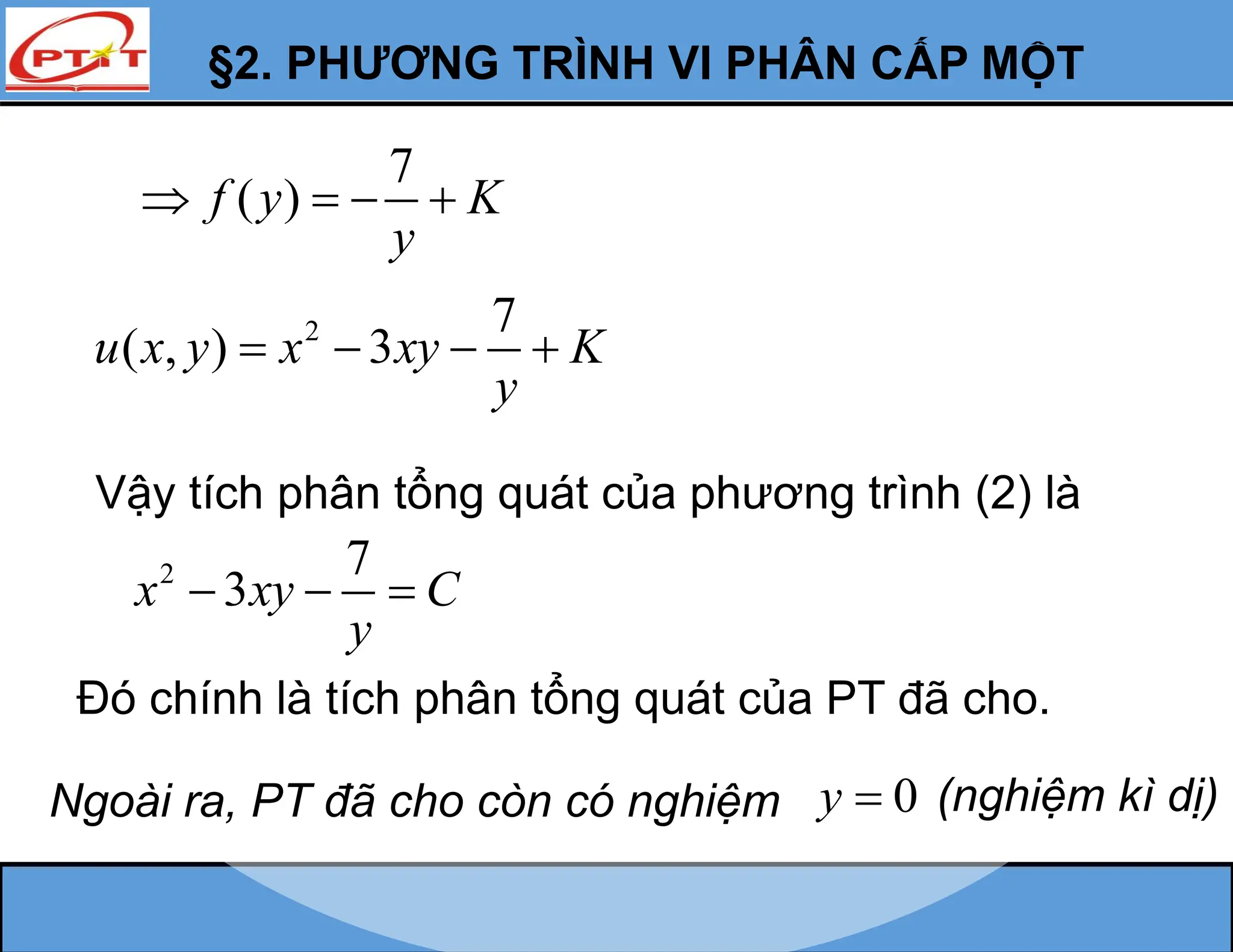 §2. PHƯƠNG TRÌNH VI PHÂN CẤP MỘT
7
( )
f y K
y
   
2 7
( , ) 3
u x y x xy K
y
   
Vậy tích phân tổng quát của phương trình (2) là
2 7
3
x xy C
y
  
Đó chính là tích phân tổng quát của PT đã cho.
Ngoài ra, PT đã cho còn có nghiệm 0
y  (nghiệm kì dị)
 