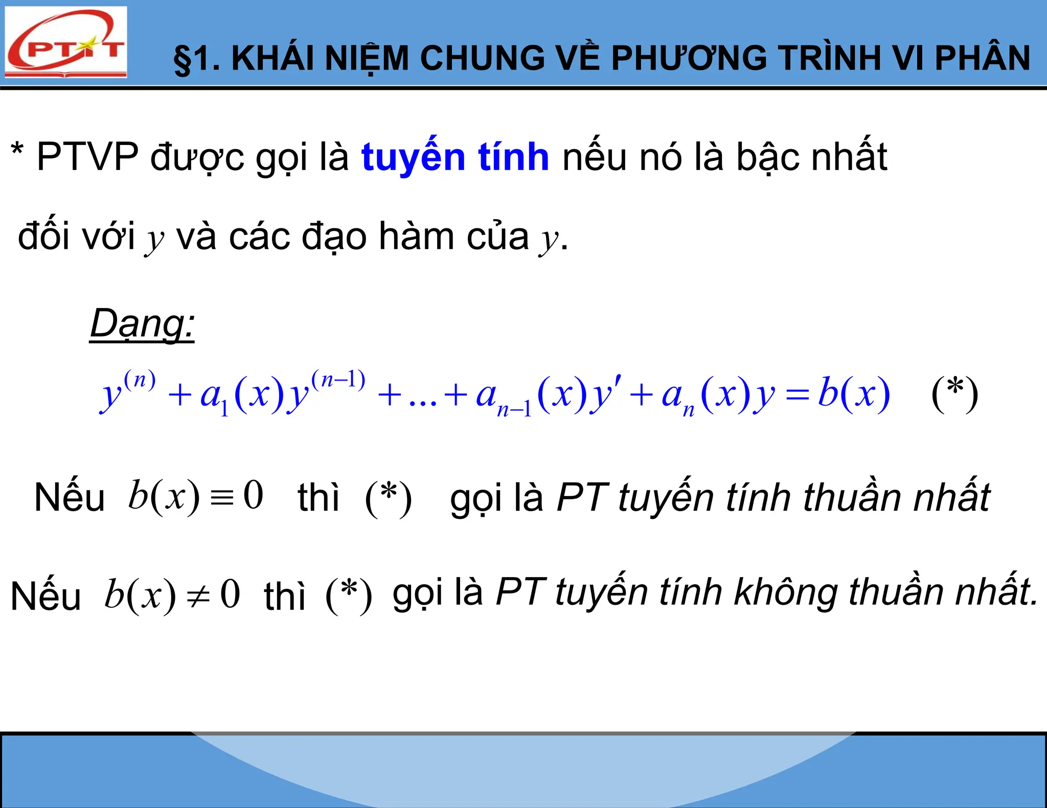 * PTVP được gọi là tuyến tính nếu nó là bậc nhất
đối với y và các đạo hàm của y.
Dạng:
( ) ( 1)
1 1
( ) ... ( ) ( ) ( *)
) (
n n
n n
y a x y a x y a x y b x



    
Nếu ( ) 0
b x  thì (*) gọi là PT tuyến tính thuần nhất
Nếu ( ) 0
b x  thì (*) gọi là PT tuyến tính không thuần nhất.
§1. KHÁI NIỆM CHUNG VỀ PHƯƠNG TRÌNH VI PHÂN
 