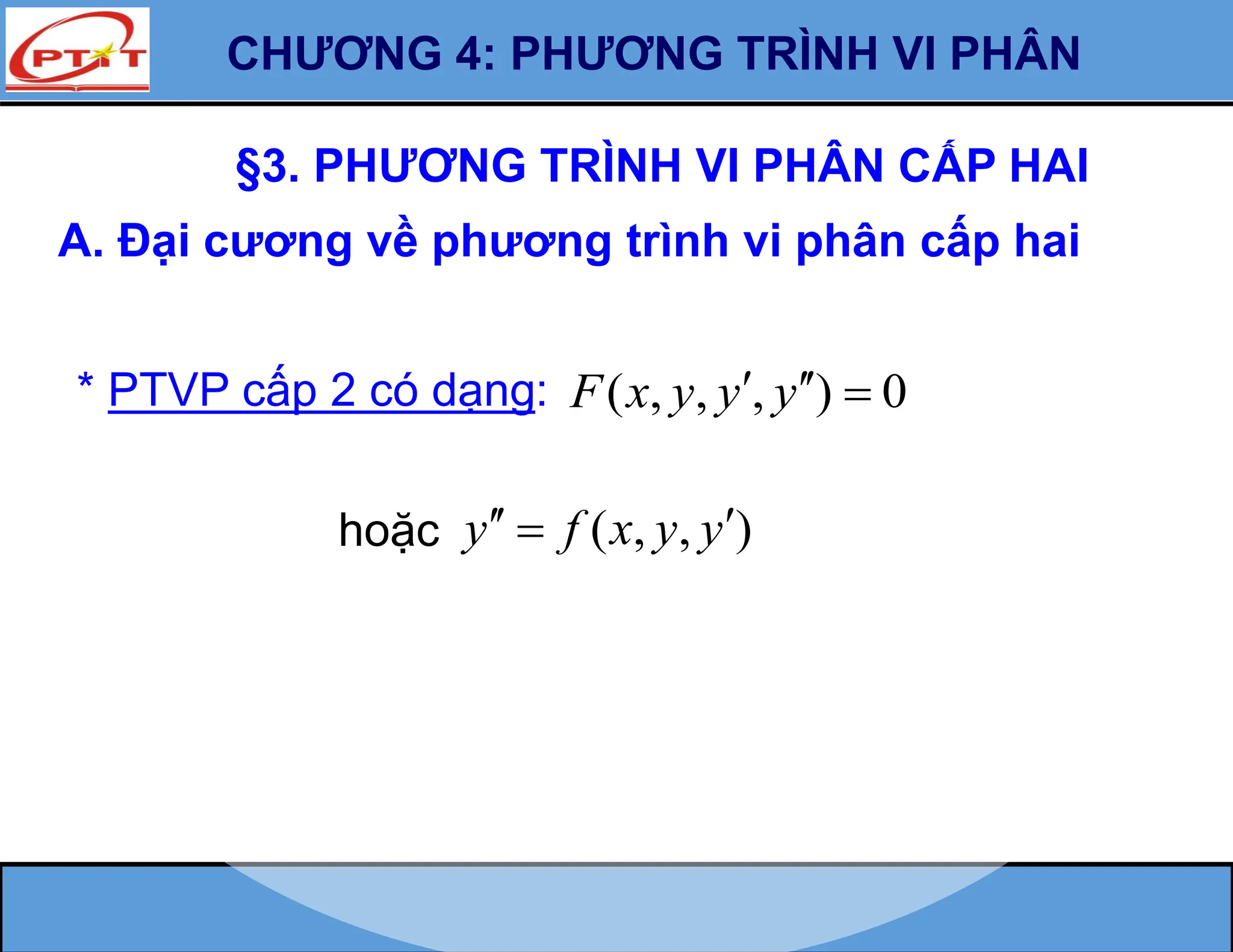 §3. PHƯƠNG TRÌNH VI PHÂN CẤP HAI
A. Đại cương về phương trình vi phân cấp hai
* PTVP cấp 2 có dạng: ( , , , ) 0
F x y y y
  
hoặc ( , , )
y f x y y
 

CHƯƠNG 4: PHƯƠNG TRÌNH VI PHÂN
 
