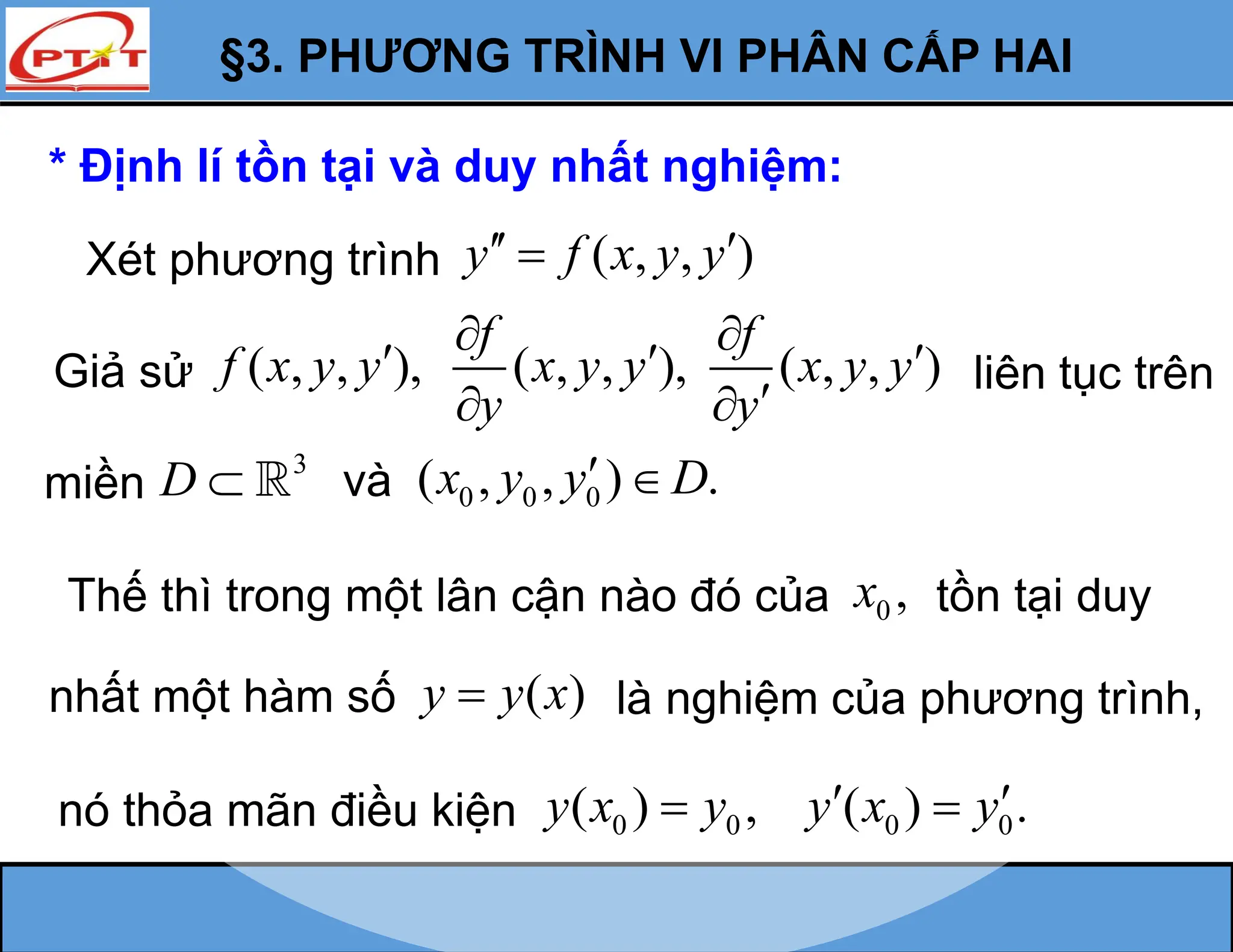 §3. PHƯƠNG TRÌNH VI PHÂN CẤP HAI
* Định lí tồn tại và duy nhất nghiệm:
Xét phương trình ( , , )
y f x y y
 

Giả sử ( , , ), ( , , ), ( , , )
f f
f x y y x y y x y y
y y
 
  

 
liên tục trên
miền
3
D  và 0 0 0
( , , ) .
x y y D
 
Thế thì trong một lân cận nào đó của 0 ,
x tồn tại duy
nhất một hàm số ( )
y y x
 là nghiệm của phương trình,
nó thỏa mãn điều kiện 0 0 0 0
( ) , ( ) .
y x y y x y
 
 
 