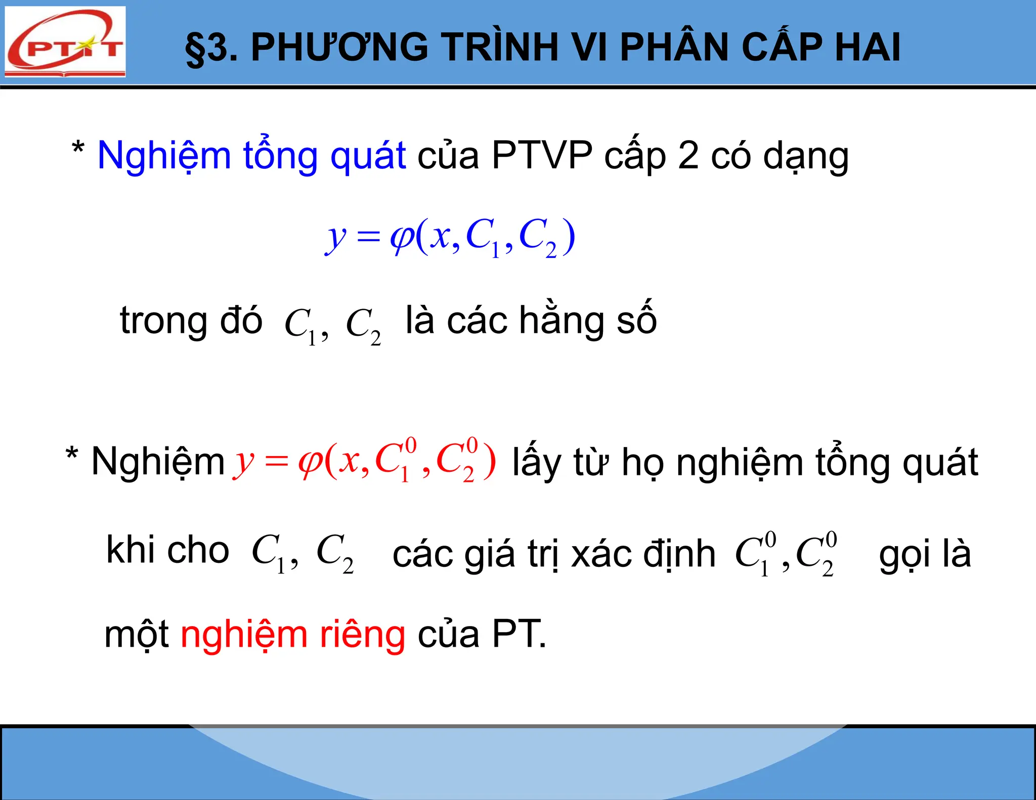 §3. PHƯƠNG TRÌNH VI PHÂN CẤP HAI
* Nghiệm tổng quát của PTVP cấp 2 có dạng
1 2
( , , )
y x C C


trong đó 1 2
,
C C là các hằng số
* Nghiệm
0 0
1 2
( , , )
y x C C

 lấy từ họ nghiệm tổng quát
1 2
,
C C các giá trị xác định 0 0
1 2
,
C C
một nghiệm riêng của PT.
khi cho gọi là
 