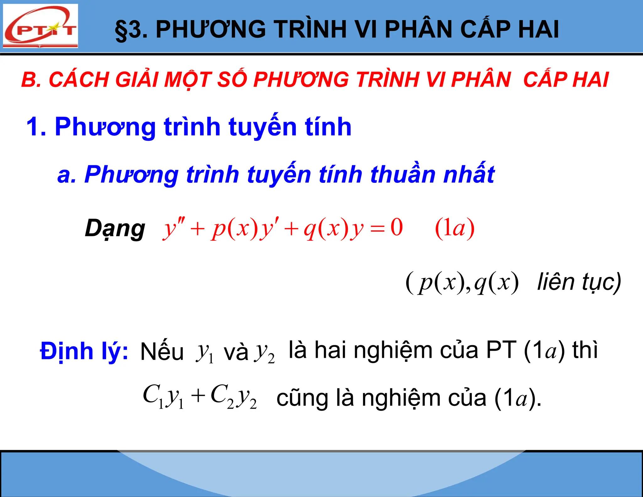 §3. PHƯƠNG TRÌNH VI PHÂN CẤP HAI
B. CÁCH GIẢI MỘT SỐ PHƯƠNG TRÌNH VI PHÂN CẤP HAI
1. Phương trình tuyến tính
a. Phương trình tuyến tính thuần nhất
( ) ( ) 0 (1 )
y p x y q x y a
 
  
Dạng
Định lý: 1
y và 2
y là hai nghiệm của PT (1a) thì
1 1 2 2
C y C y
 cũng là nghiệm của (1a).
Nếu
( ( ), ( )
p x q x liên tục)
 