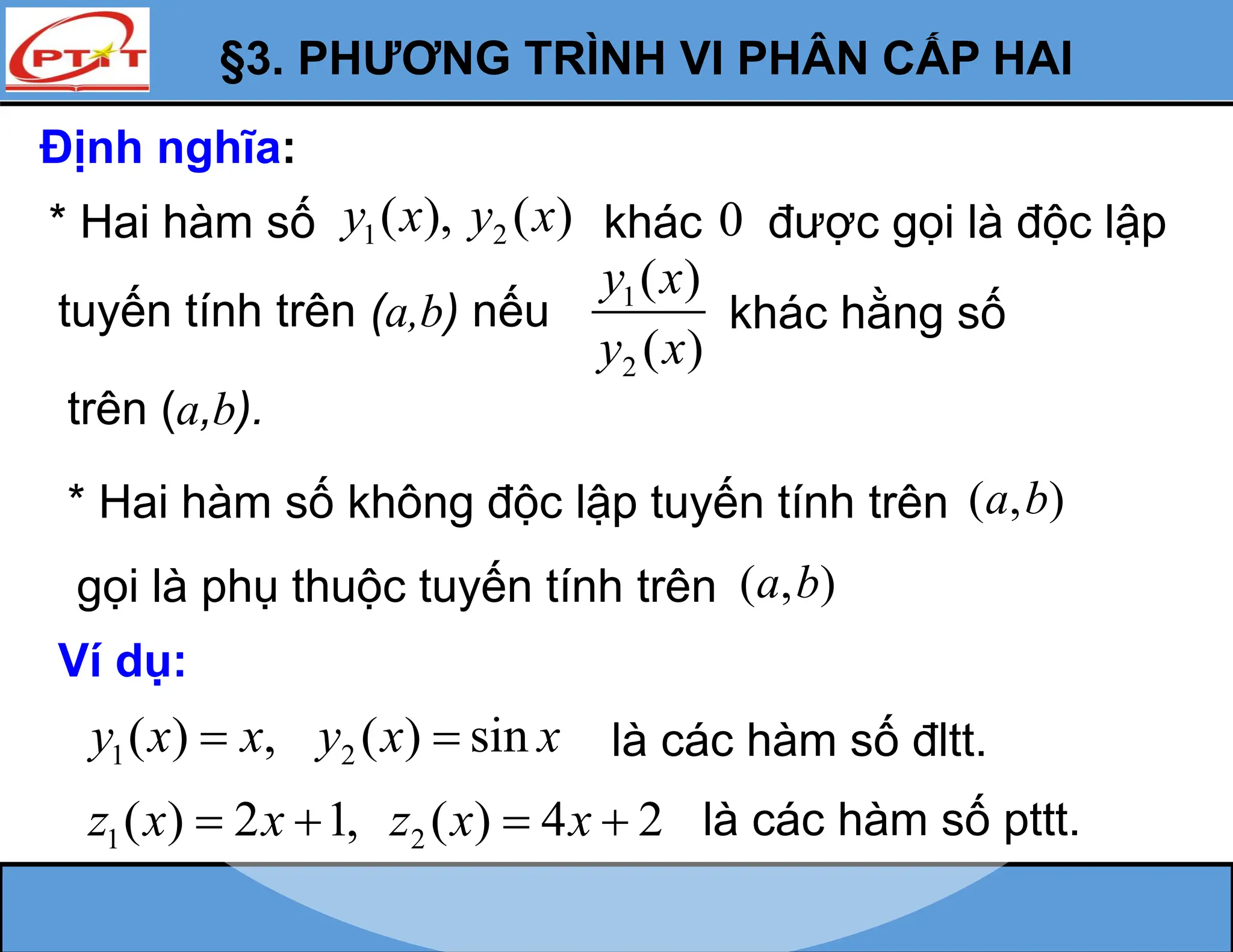 §3. PHƯƠNG TRÌNH VI PHÂN CẤP HAI
Định nghĩa:
* Hai hàm số không độc lập tuyến tính trên ( , )
a b
gọi là phụ thuộc tuyến tính trên ( , )
a b
Ví dụ:
1 2
( ) , ( ) sin
y x x y x x
  là các hàm số đltt.
1 2
( ) 2 1, ( ) 4 2
z x x z x x
    là các hàm số pttt.
1 2
( ), ( )
y x y x khác
tuyến tính trên (a,b) nếu 1
2
( )
( )
y x
y x
khác hằng số
* Hai hàm số
trên (a,b).
0 được gọi là độc lập
 
