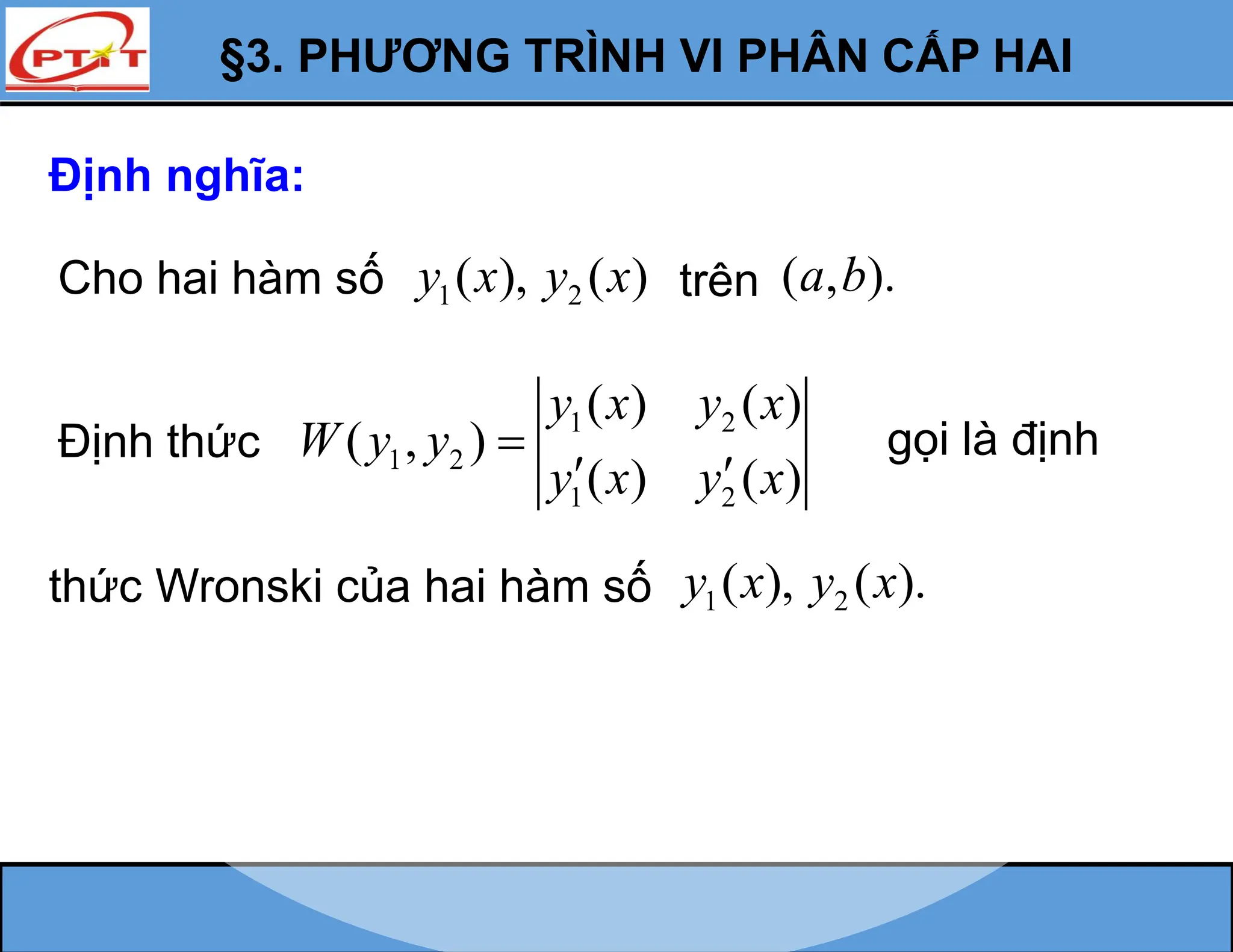 §3. PHƯƠNG TRÌNH VI PHÂN CẤP HAI
Định nghĩa:
Cho hai hàm số 1 2
( ), ( )
y x y x trên ( , ).
a b
Định thức
1 2
1 2
1 2
( ) ( )
( , )
( ) ( )
y x y x
W y y
y x y x

 
gọi là định
thức Wronski của hai hàm số 1 2
( ), ( ).
y x y x
 