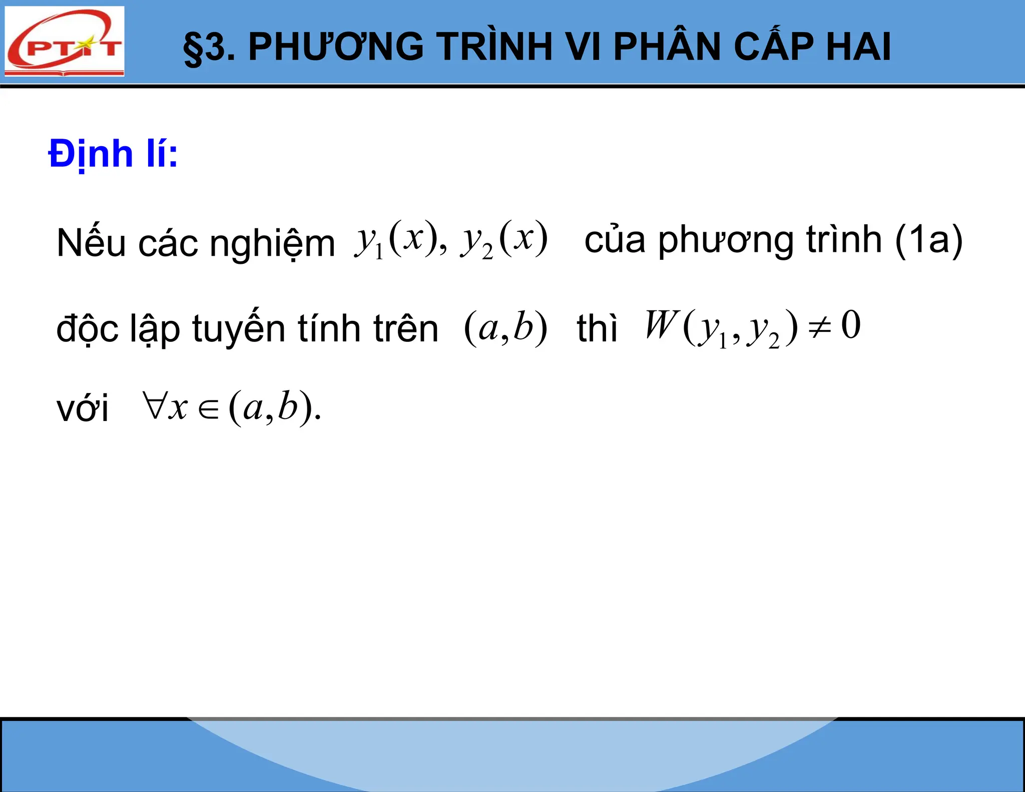 §3. PHƯƠNG TRÌNH VI PHÂN CẤP HAI
Định lí:
Nếu các nghiệm 1 2
( ), ( )
y x y x
độc lập tuyến tính trên ( , )
a b thì 1 2
( , ) 0
W y y 
với ( , ).
x a b
 
của phương trình (1a)
 