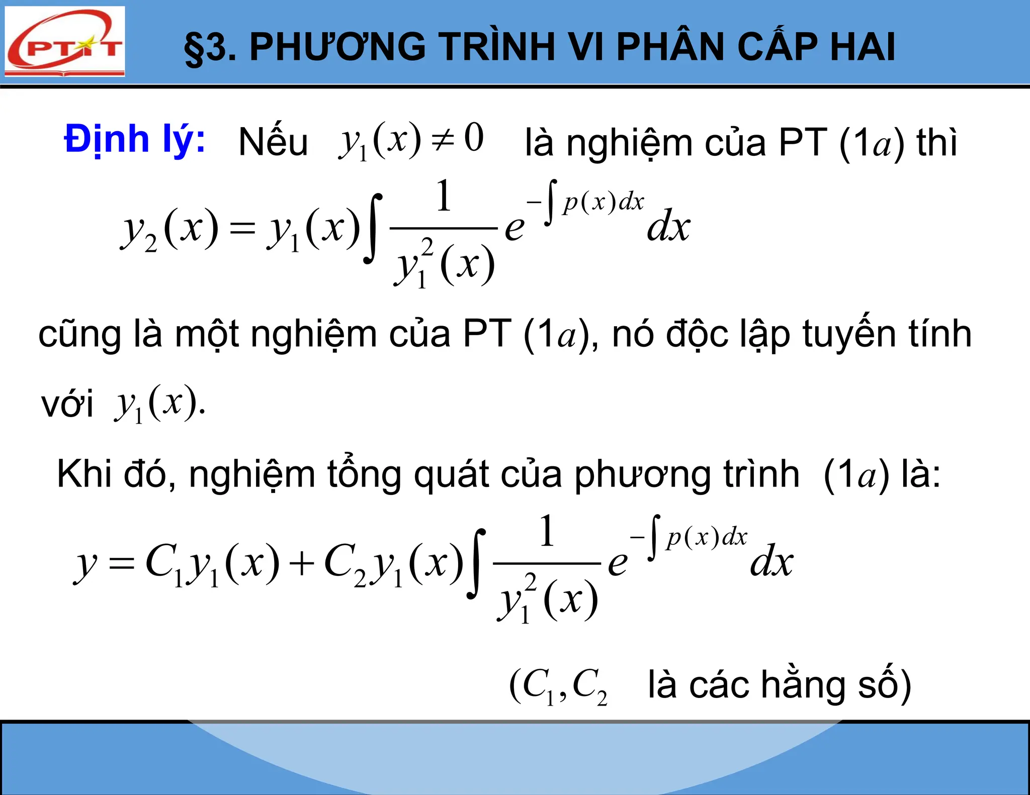 §3. PHƯƠNG TRÌNH VI PHÂN CẤP HAI
( )
2 1 2
1
1
( ) ( )
( )
p x dx
y x y x e dx
y x

 
Khi đó, nghiệm tổng quát của phương trình (1a) là:
( )
1 1 2 1 2
1
1
( ) ( )
( )
p x dx
y C y x C y x e dx
y x

  
1 2
( ,
C C là các hằng số)
Định lý: 1( ) 0
y x  là nghiệm của PT (1a) thì
Nếu
cũng là một nghiệm của PT (1a), nó độc lập tuyến tính
1( ).
y x
với
 