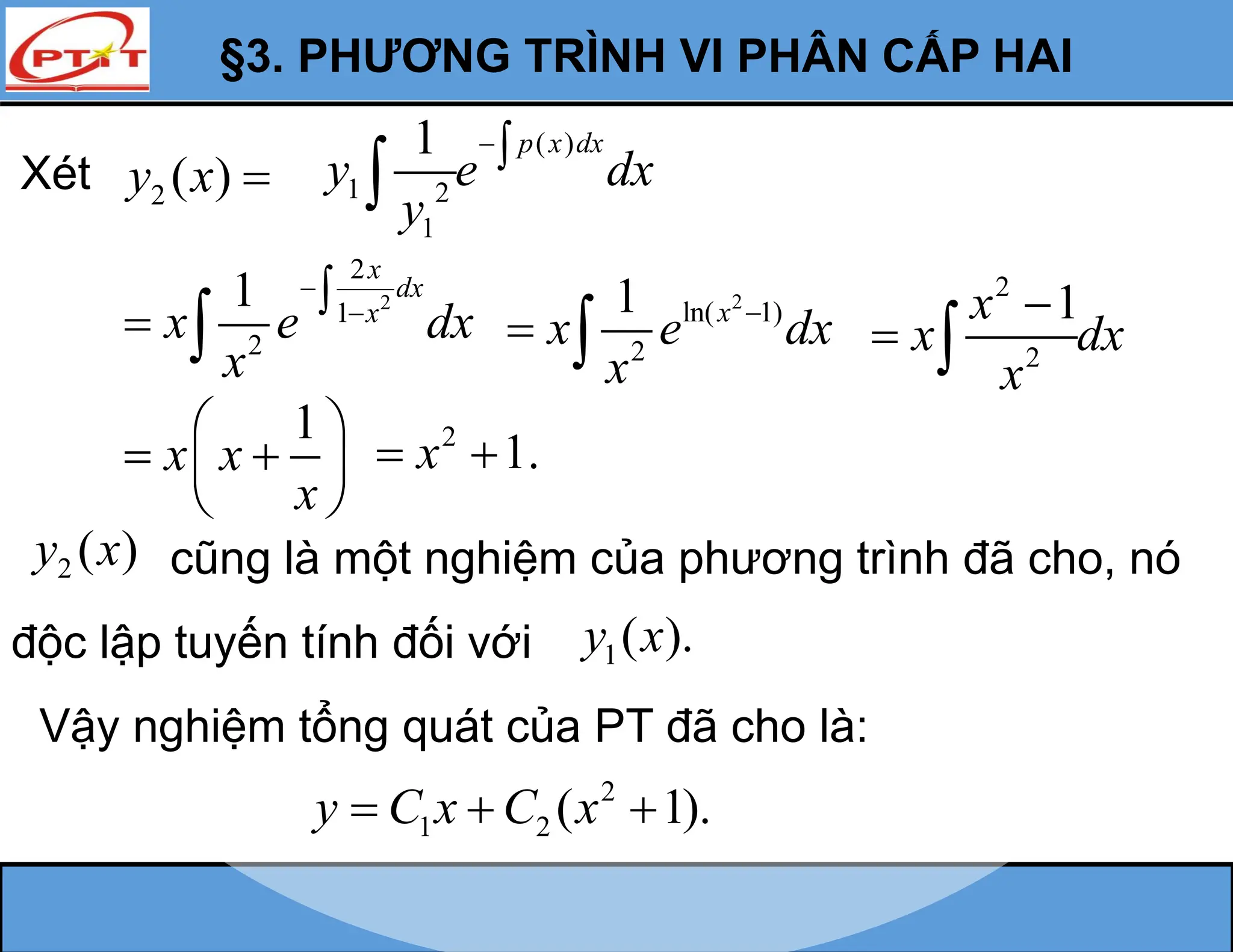 §3. PHƯƠNG TRÌNH VI PHÂN CẤP HAI
Xét 2 ( )
y x 
2
2
1
2
1
x
dx
x
x e dx
x



 
2
ln( 1)
2
1 x
x e dx
x

 
2
2
1
x
x dx
x

 
1
x x
x
 
 
 
 
2
1.
x
 
2 ( )
y x cũng là một nghiệm của phương trình đã cho, nó
độc lập tuyến tính đối với 1( ).
y x
Vậy nghiệm tổng quát của PT đã cho là:
2
1 2 ( 1).
y C x C x
  
( )
1 2
1
1 p x dx
y e dx
y


 