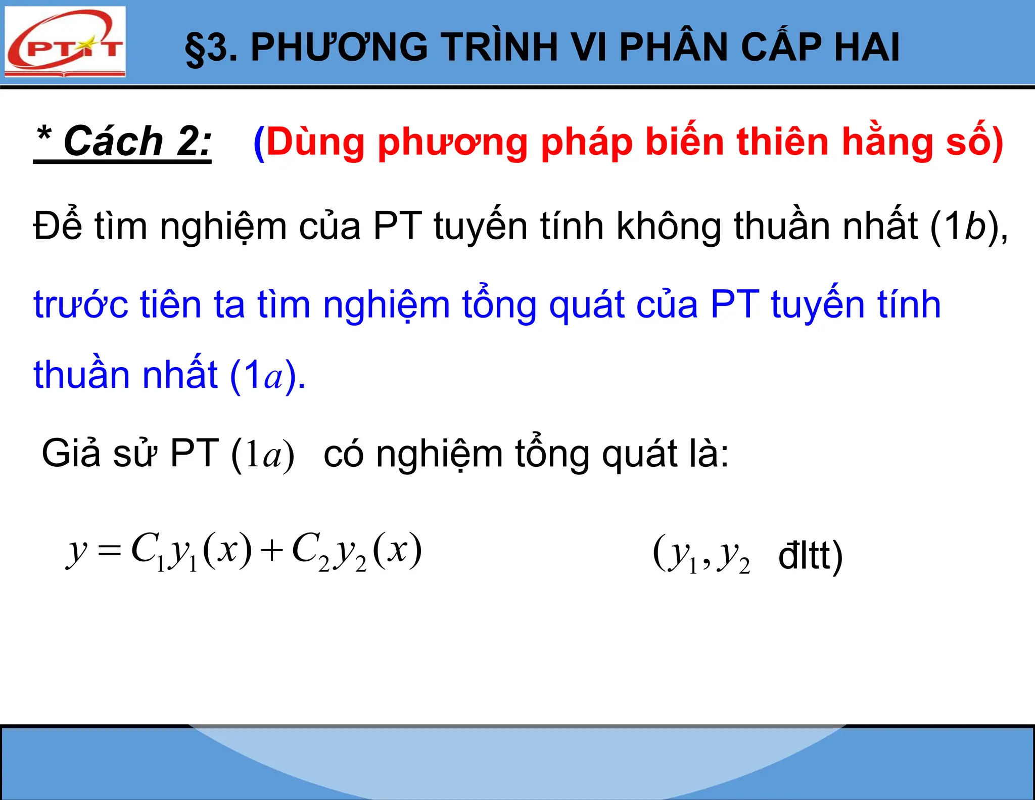 §3. PHƯƠNG TRÌNH VI PHÂN CẤP HAI
* Cách 2: (Dùng phương pháp biến thiên hằng số)
Để tìm nghiệm của PT tuyến tính không thuần nhất (1b),
trước tiên ta tìm nghiệm tổng quát của PT tuyến tính
thuần nhất (1a).
Giả sử PT (1a) có nghiệm tổng quát là:
1 1 2 2
( ) ( )
y C y x C y x
  1 2
( ,
y y đltt)
 