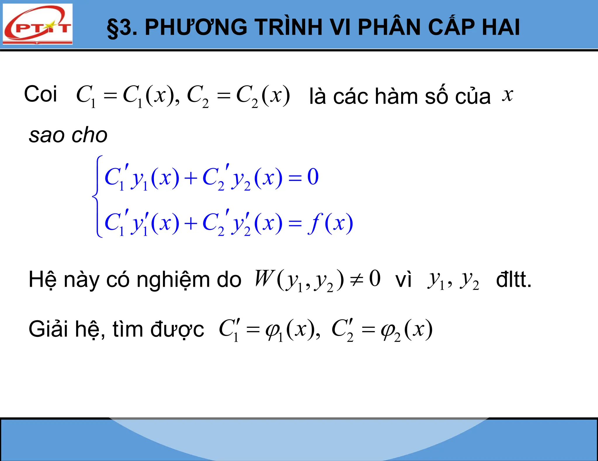 §3. PHƯƠNG TRÌNH VI PHÂN CẤP HAI
Coi 1 1 2 2
( ), ( )
C C x C C x
  là các hàm số của x
sao cho
1 1 2 2
1 1 2 2
( ) ( ) 0
( ) ( ) ( )
C y x C y x
C y x C y x f x
  
 


 
 
 


Hệ này có nghiệm do 1 2
( , ) 0
W y y  vì 1 2
,
y y đltt.
Giải hệ, tìm được 1 1 2 2
( ), ( )
C x C x
 
 
 
 