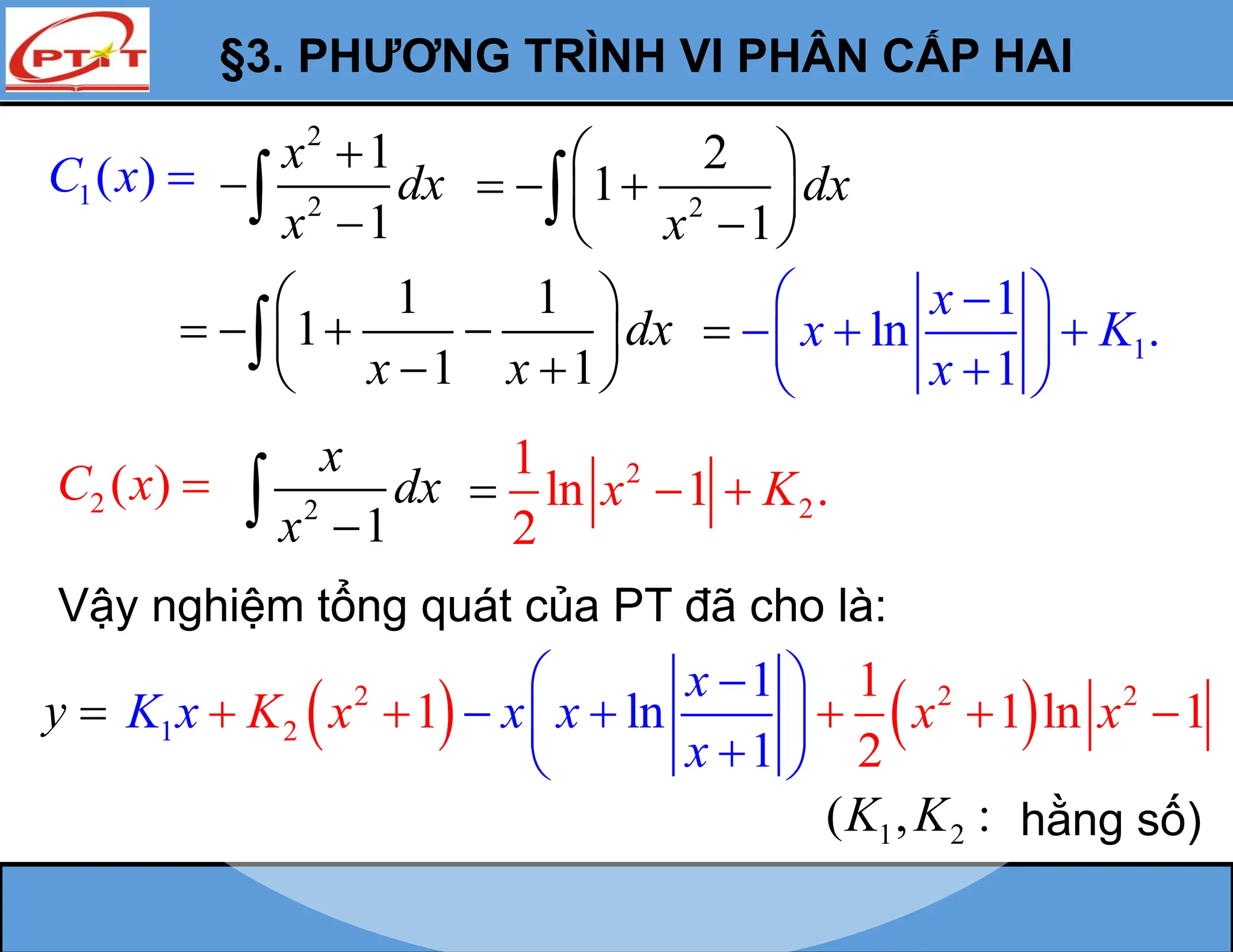 §3. PHƯƠNG TRÌNH VI PHÂN CẤP HAI
1( )
C x 
2
2
1
1
x
dx
x



 2
2
1
1
dx
x
 
  
 

 

1 1
1
1 1
dx
x x
 
   
 
 
 
 1
1
ln .
1
x
x K
x
 

  
 
 


2 ( )
C x  2
1
x
dx
x 

2
2
1
ln 1 .
2
x K
 

Vậy nghiệm tổng quát của PT đã cho là:
y 
1 2
( , :
K K hằng số)
   
2 2 2
2
1
1
1 1 ln 1
2
1
ln
1
x
K x x x
x
K x x x
 

 
 

 
 
  
 