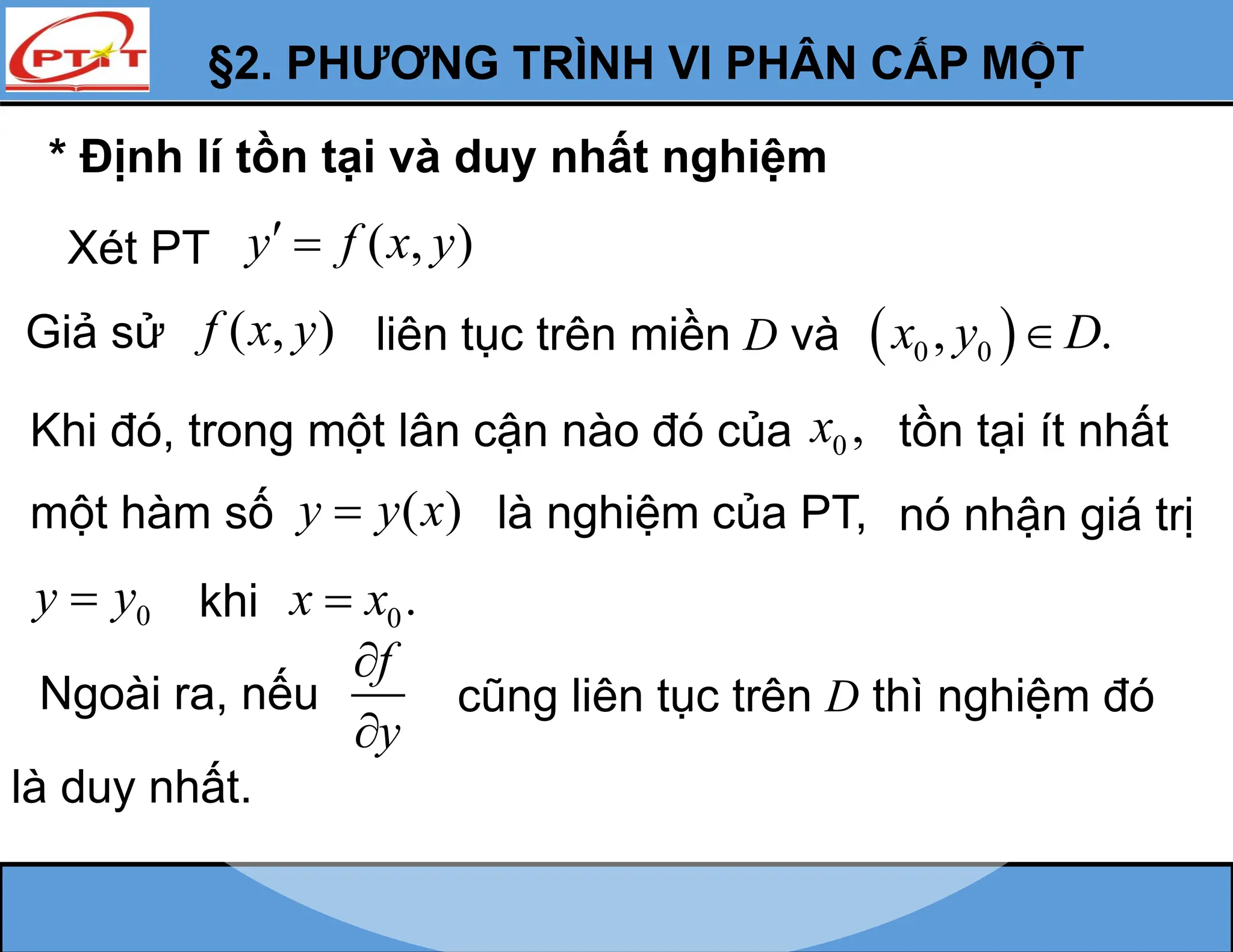 * Định lí tồn tại và duy nhất nghiệm
Xét PT ( , )
y f x y
 
Giả sử ( , )
f x y liên tục trên miền D và  
0 0
, .
x y D

Khi đó, trong một lân cận nào đó của 0 ,
x tồn tại ít nhất
một hàm số ( )
y y x
 là nghiệm của PT,
0
y y
 khi 0.
x x

nó nhận giá trị
Ngoài ra, nếu
f
y


cũng liên tục trên D thì nghiệm đó
là duy nhất.
§2. PHƯƠNG TRÌNH VI PHÂN CẤP MỘT
 