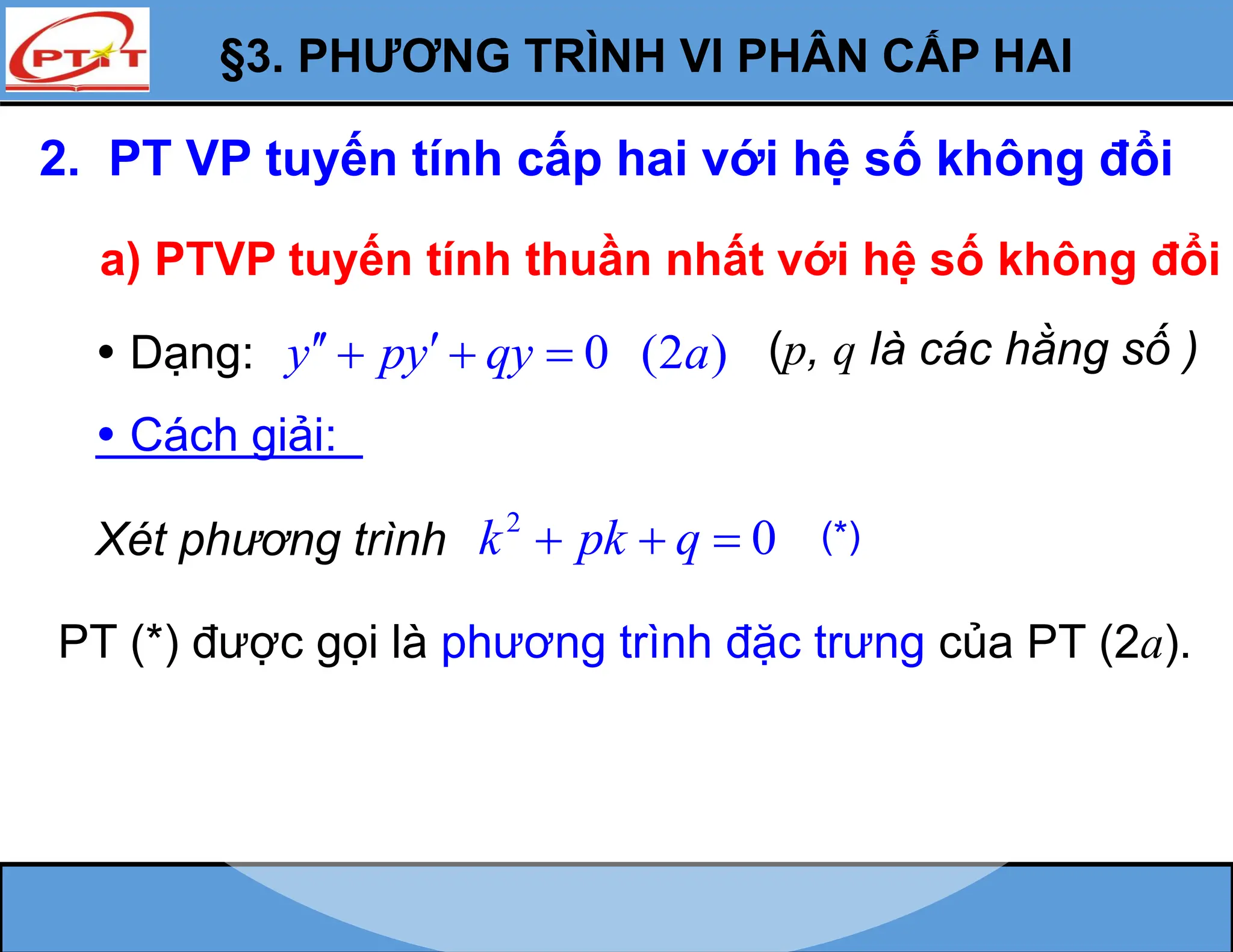 §3. PHƯƠNG TRÌNH VI PHÂN CẤP HAI
2. PT VP tuyến tính cấp hai với hệ số không đổi
a) PTVP tuyến tính thuần nhất với hệ số không đổi
 Dạng: 0 (2 )
y py qy a
 
   (p, q là các hằng số )
 Cách giải:
PT (*) được gọi là phương trình đặc trưng của PT (2a).
Xét phương trình
2
0
k pk q
   (*)
 