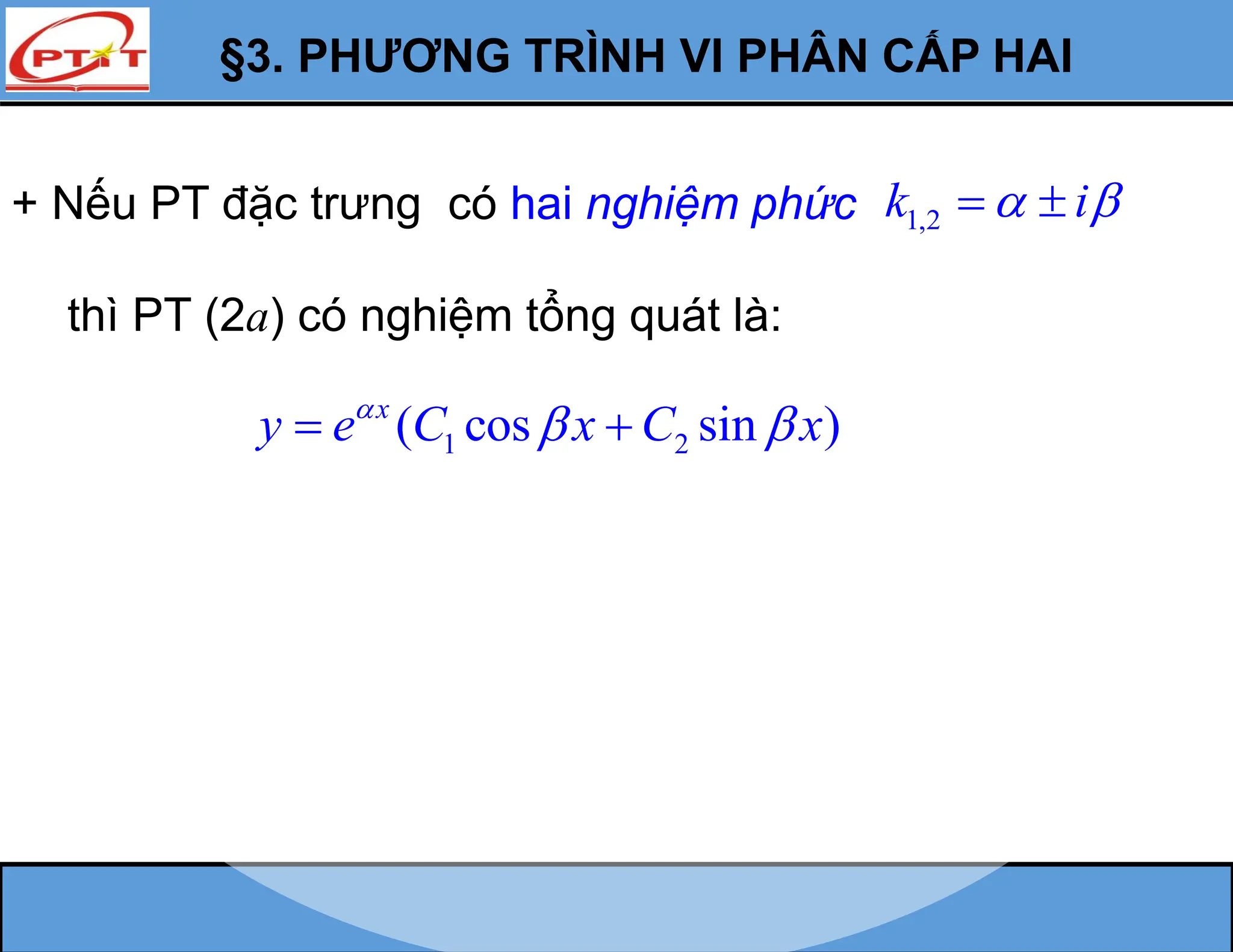 §3. PHƯƠNG TRÌNH VI PHÂN CẤP HAI
+ Nếu PT đặc trưng có hai nghiệm phức 1,2
k i
 
 
thì PT (2a) có nghiệm tổng quát là:
1 2
( cos sin )
x
y e C x C x

 
 
 