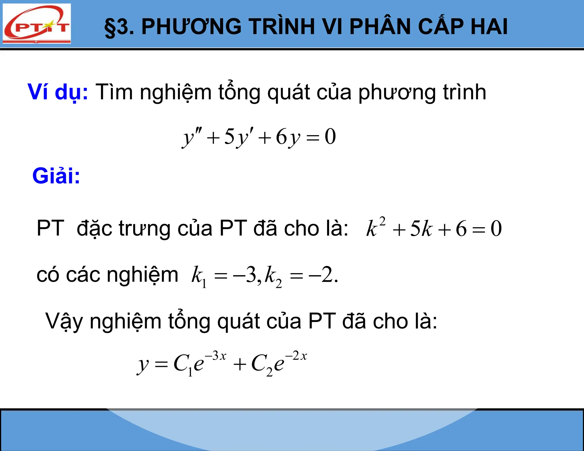 §3. PHƯƠNG TRÌNH VI PHÂN CẤP HAI
Ví dụ: Tìm nghiệm tổng quát của phương trình
5 6 0
y y y
 
  
Giải:
PT đặc trưng của PT đã cho là: 2
5 6 0
k k
  
có các nghiệm 1 2
3, 2.
k k
   
Vậy nghiệm tổng quát của PT đã cho là:
3 2
1 2
x x
y C e C e
 
 
 