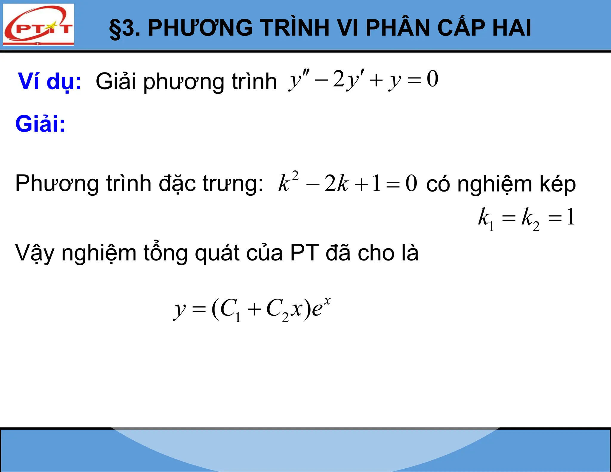 §3. PHƯƠNG TRÌNH VI PHÂN CẤP HAI
Ví dụ: Giải phương trình 2 0
y y y
 
  
Giải:
Phương trình đặc trưng: 2
2 1 0
k k
   có nghiệm kép
1 2 1
k k
 
Vậy nghiệm tổng quát của PT đã cho là
1 2
( ) x
y C C x e
 
 