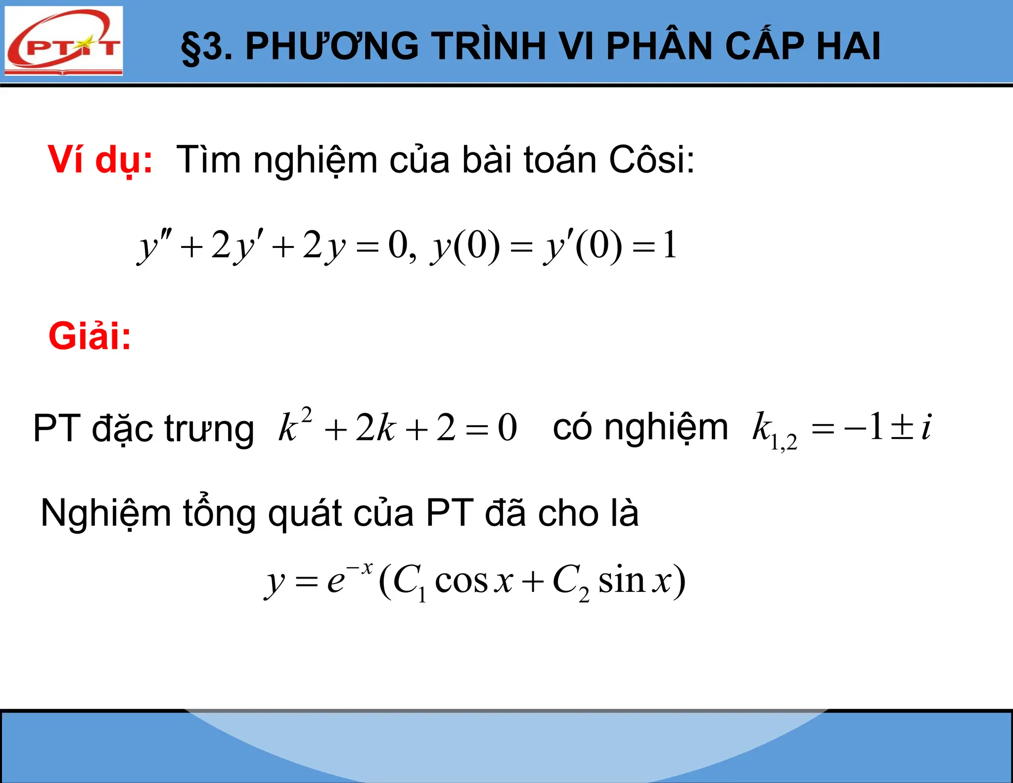 §3. PHƯƠNG TRÌNH VI PHÂN CẤP HAI
Ví dụ: Tìm nghiệm của bài toán Côsi:
2 2 0, (0) (0) 1
y y y y y
  
    
Giải:
PT đặc trưng 2
2 2 0
k k
   có nghiệm 1,2 1
k i
  
Nghiệm tổng quát của PT đã cho là
1 2
( cos sin )
x
y e C x C x

 
 