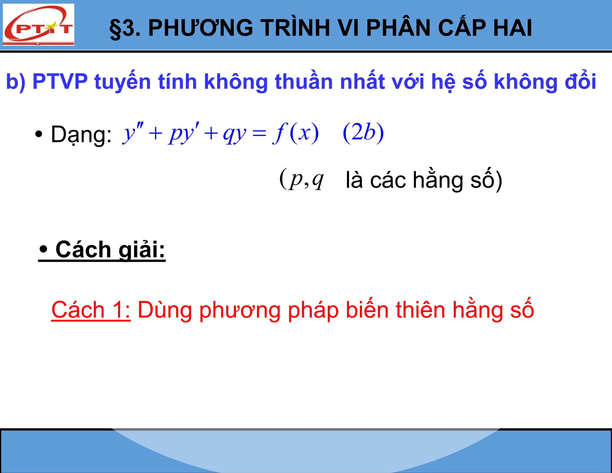 §3. PHƯƠNG TRÌNH VI PHÂN CẤP HAI
b) PTVP tuyến tính không thuần nhất với hệ số không đổi
 Dạng: ( ) (2 )
y py qy f x b
 
  
 Cách giải:
Cách 1: Dùng phương pháp biến thiên hằng số
( ,
p q là các hằng số)
 