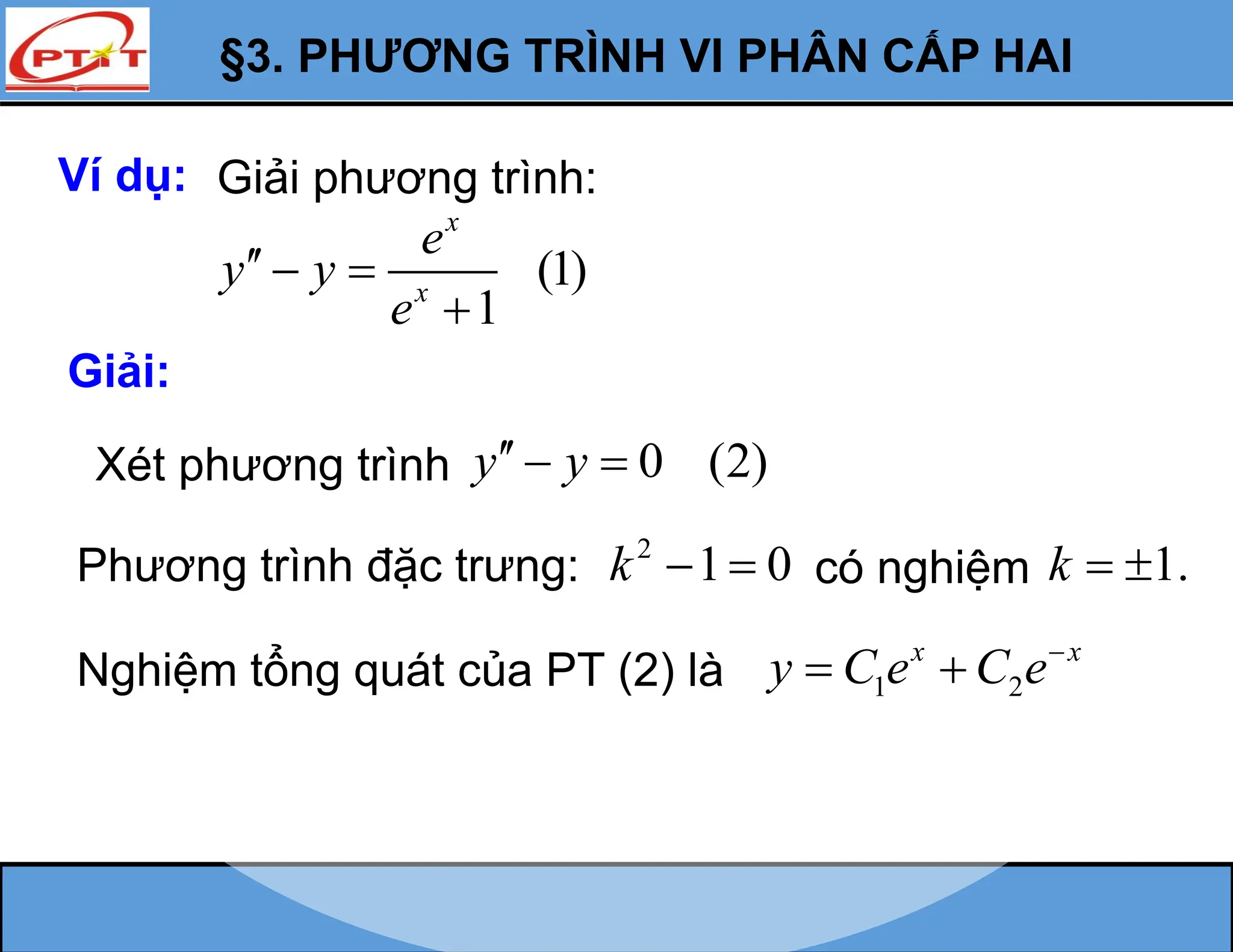 §3. PHƯƠNG TRÌNH VI PHÂN CẤP HAI
Ví dụ: Giải phương trình:
(1)
1
x
x
e
y y
e
  

Giải:
Xét phương trình 0 (2)
y y
  
Phương trình đặc trưng: 2
1 0
k   có nghiệm 1.
k  
Nghiệm tổng quát của PT (2) là 1 2
x x
y C e C e
 
 