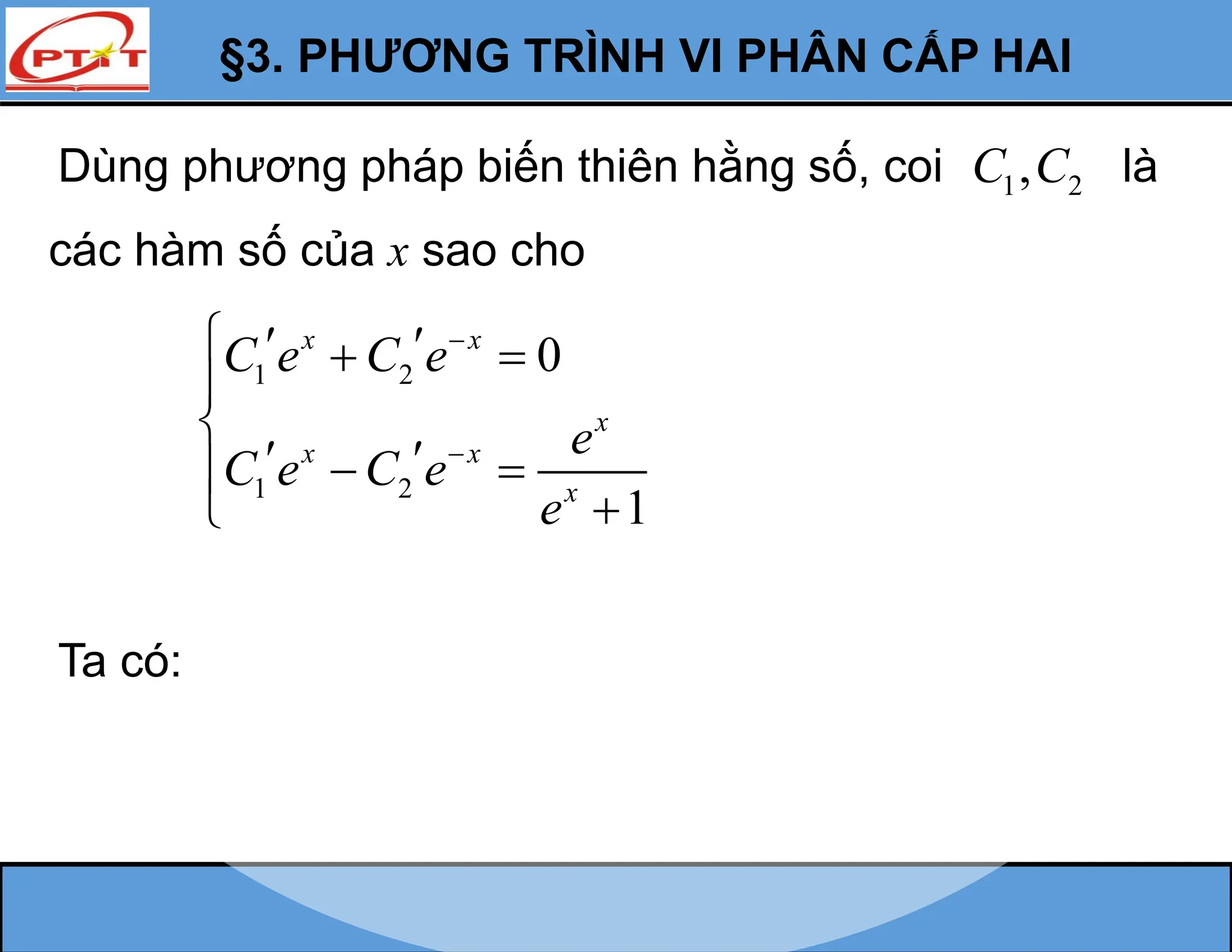 §3. PHƯƠNG TRÌNH VI PHÂN CẤP HAI
Dùng phương pháp biến thiên hằng số, coi 1 2
,
C C là
các hàm số của x sao cho
1 2
1 2
0
1
x x
x
x x
x
C e C e
e
C e C e
e


  
 


 
 



Ta có:
 