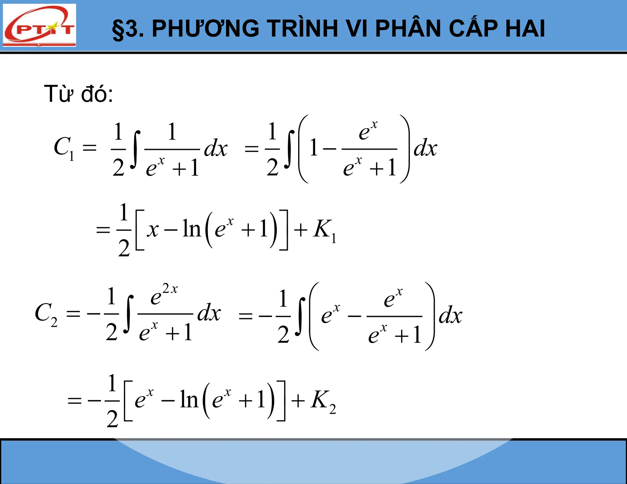 §3. PHƯƠNG TRÌNH VI PHÂN CẤP HAI
Từ đó:
1
C 
1 1
2 1
x
dx
e 

1
1
2 1
x
x
e
dx
e
 
 
 

 

  1
1
ln 1
2
x
x e K
 
   
 
2
C 
2
1
2 1
x
x
e
dx
e



1
2 1
x
x
x
e
e dx
e
 
  
 

 

  2
1
ln 1
2
x x
e e K
 
    
 
 