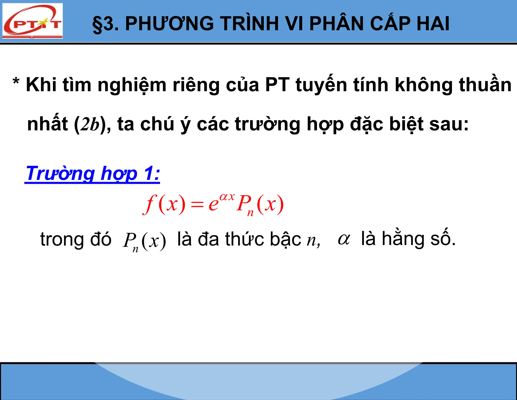 §3. PHƯƠNG TRÌNH VI PHÂN CẤP HAI
* Khi tìm nghiệm riêng của PT tuyến tính không thuần
nhất (2b), ta chú ý các trường hợp đặc biệt sau:
Trường hợp 1:
( ) ( )
x
n
f x e P x


trong đó ( )
n
P x là đa thức bậc n,  là hằng số.
 