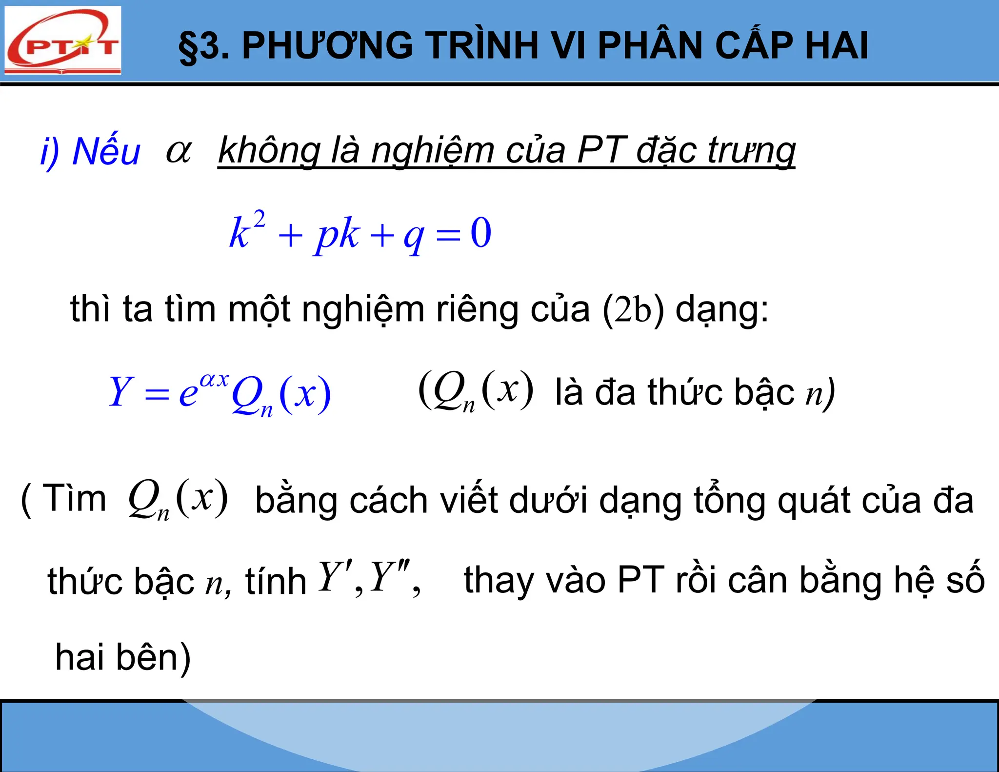 §3. PHƯƠNG TRÌNH VI PHÂN CẤP HAI
2
0
k pk q
  
thì ta tìm một nghiệm riêng của (2b) dạng:
i) Nếu không là nghiệm của PT đặc trưng

( )
x
n
Y e Q x

 ( ( )
n
Q x là đa thức bậc n)
( Tìm ( )
n
Q x bằng cách viết dưới dạng tổng quát của đa
, ,
Y Y
  thay vào PT rồi cân bằng hệ số
thức bậc n, tính
hai bên)
 
