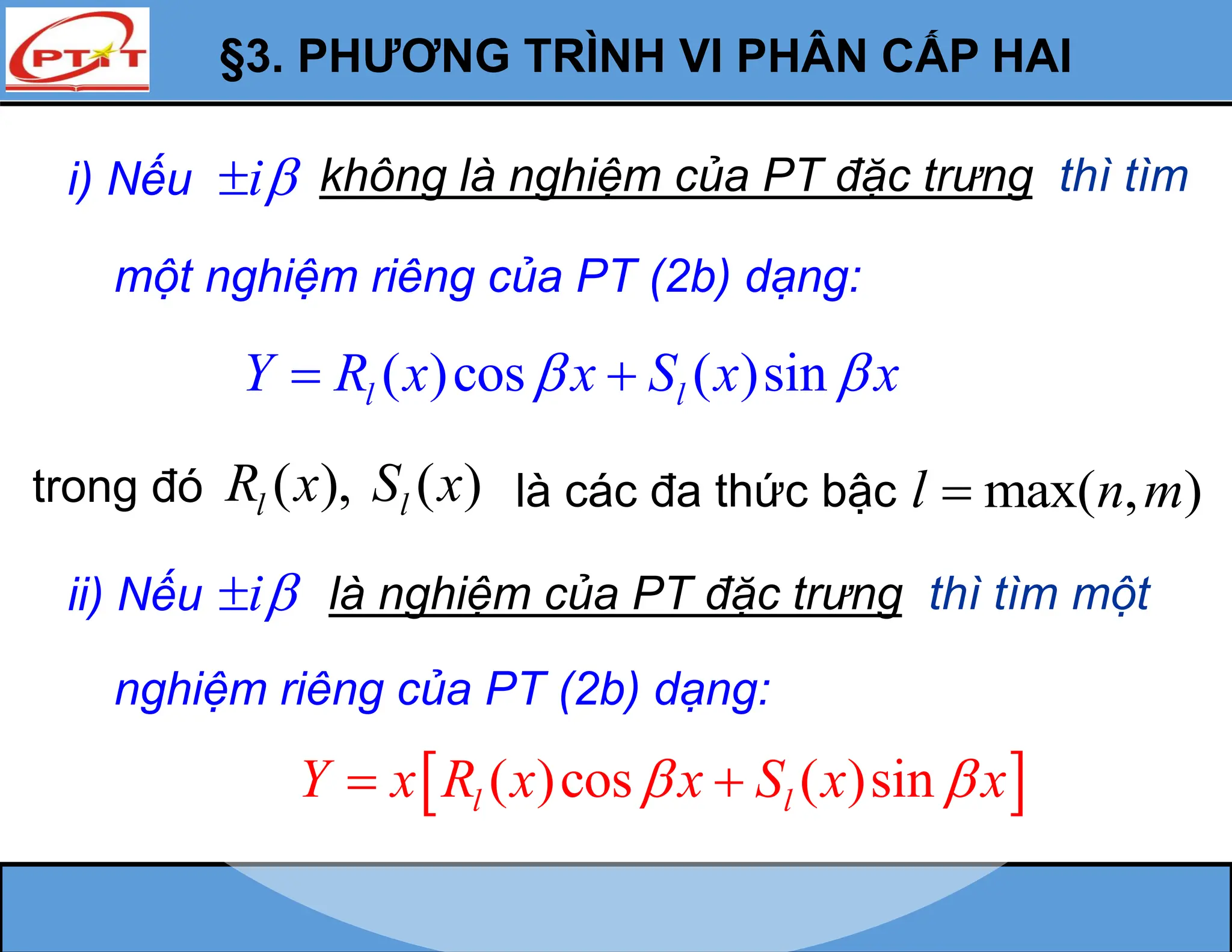 §3. PHƯƠNG TRÌNH VI PHÂN CẤP HAI
i) Nếu i
 không là nghiệm của PT đặc trưng thì tìm
một nghiệm riêng của PT (2b) dạng:
( )cos ( )sin
l l
Y R x x S x x
 
 
trong đó ( ), ( )
l l
R x S x là các đa thức bậc max( , )
l n m

 
( )cos ( )sin
l l
Y x R x x S x x
 
 
ii) Nếu i
 là nghiệm của PT đặc trưng thì tìm một
nghiệm riêng của PT (2b) dạng:
 