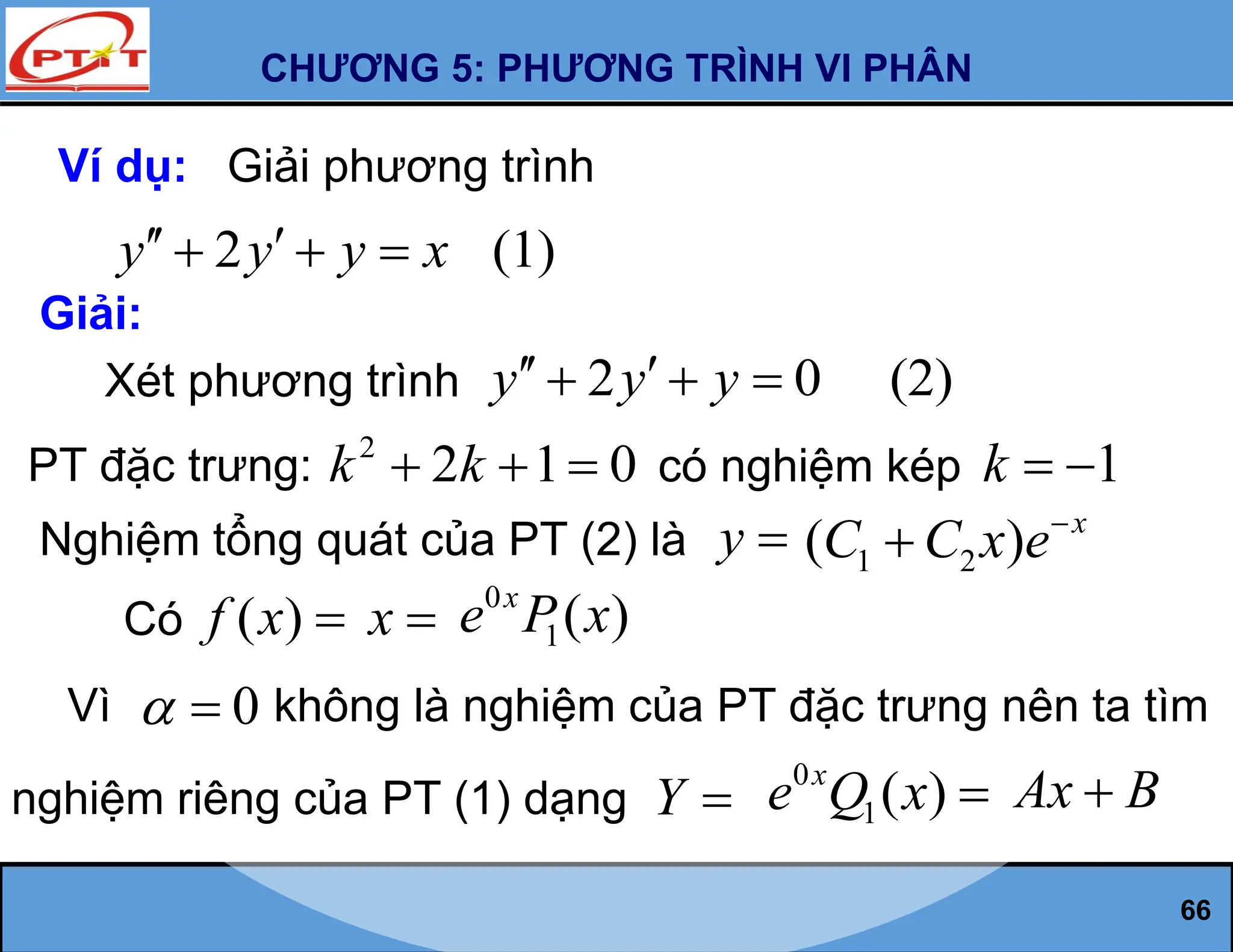 CHƯƠNG 5: PHƯƠNG TRÌNH VI PHÂN
66
Ví dụ: Giải phương trình
2 (1)
y y y x
 
  
Giải:
Xét phương trình 2 0 (2)
y y y
 
  
PT đặc trưng:
2
2 1 0
k k
   có nghiệm kép 1
k  
Nghiệm tổng quát của PT (2) là y 
Có ( )
f x 
Vì 0
  không là nghiệm của PT đặc trưng nên ta tìm
nghiệm riêng của PT (1) dạng Y 
1 2
( ) x
C C x e

x 
0
1( )
x
e P x
0
1( )
x
e Q x  Ax B

 