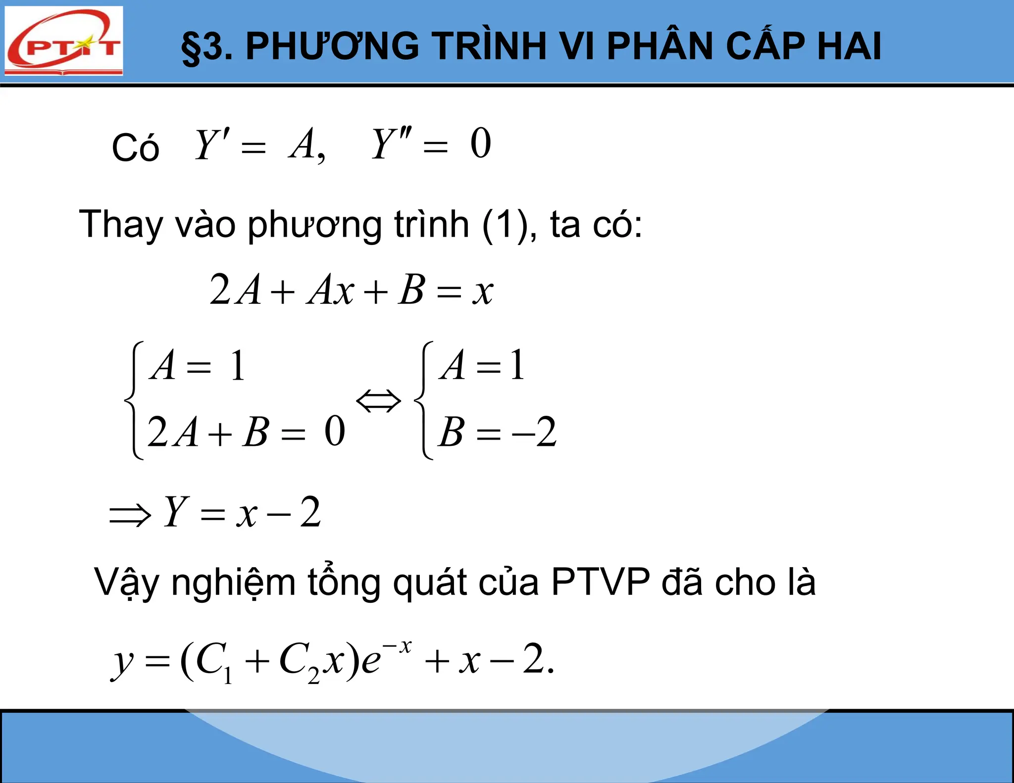 §3. PHƯƠNG TRÌNH VI PHÂN CẤP HAI
Y 
Thay vào phương trình (1), ta có:
2A Ax B x
  
2
A
A B



 

2
Y x
  
Vậy nghiệm tổng quát của PTVP đã cho là
1 2
( ) 2.
x
y C C x e x

   
Có ,
A Y  0
1
2
A
B


 
 

1
0
 
