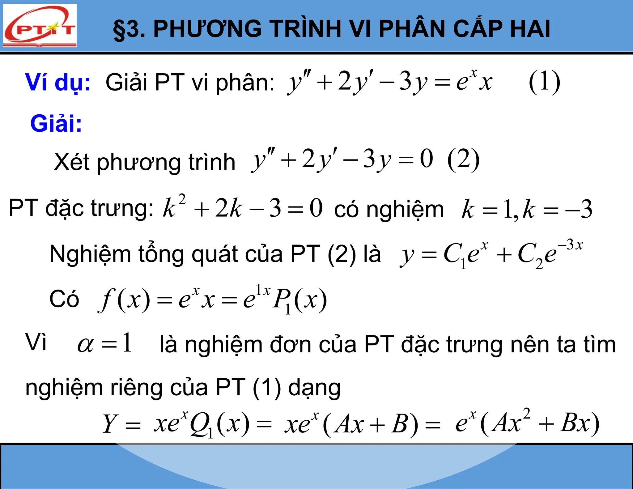 §3. PHƯƠNG TRÌNH VI PHÂN CẤP HAI
Ví dụ: Giải PT vi phân: 2 3 (1)
x
y y y e x
 
  
Giải:
Xét phương trình 2 3 0 (2)
y y y
 
  
PT đặc trưng: 2
2 3 0
k k
   có nghiệm 1, 3
k k
  
Nghiệm tổng quát của PT (2) là
3
1 2
x x
y C e C e
 
Có
1
1
( ) ( )
x x
f x e x e P x
 
Vì 1
  là nghiệm đơn của PT đặc trưng nên ta tìm
nghiệm riêng của PT (1) dạng
Y  1( )
x
xe Q x  ( )
x
xe Ax B
  2
( )
x
e Ax Bx

 
